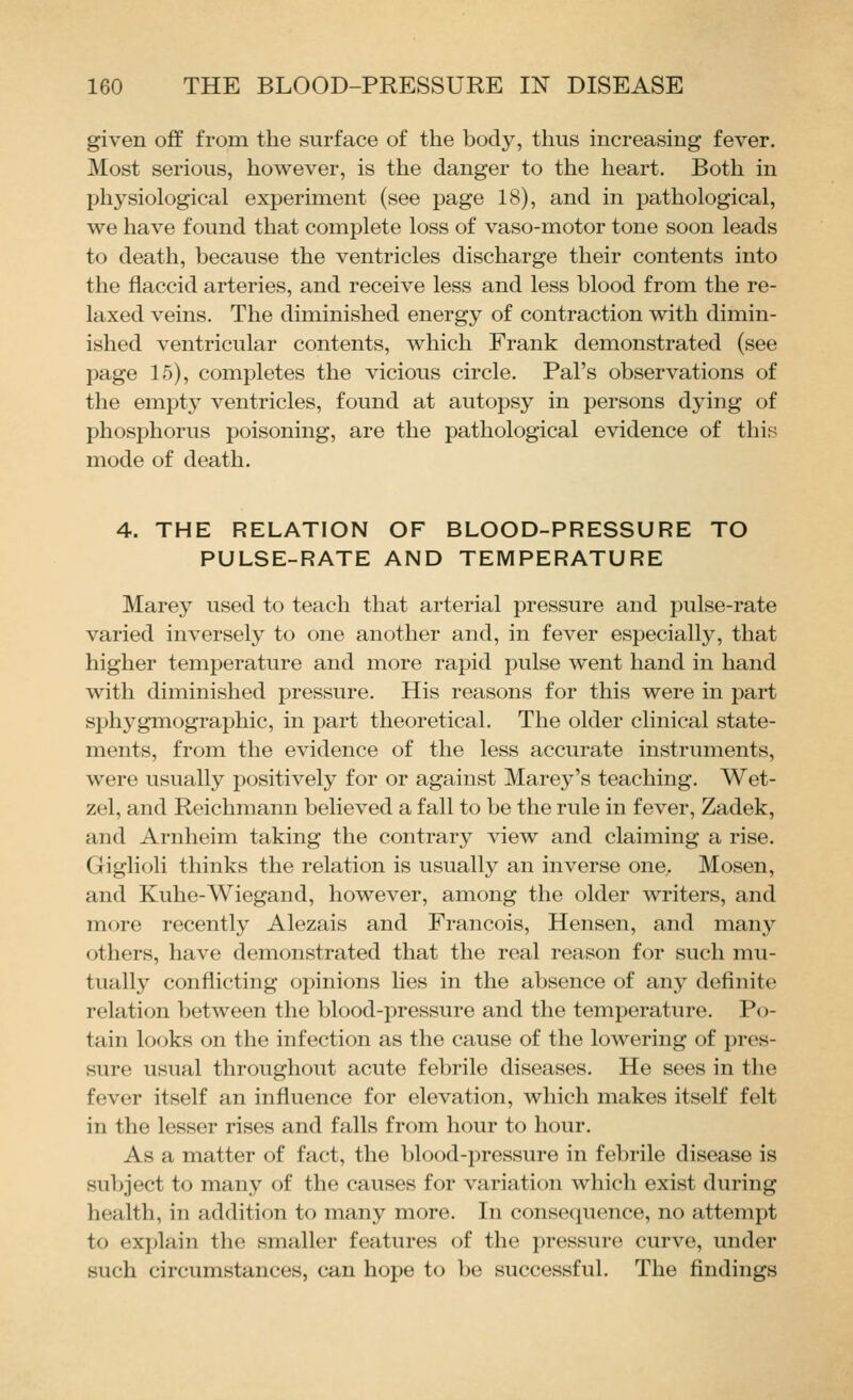 given off from the surface of the body, thus increasing fever. Most serious, however, is the danger to the heart. Both in physiological experiment (see page 18), and in pathological, we have found that complete loss of vaso-motor tone soon leads to death, because the ventricles discharge their contents into the flaccid arteries, and receive less and less blood from the re- laxed veins. The diminished energy of contraction with dimin- ished ventricular contents, which Frank demonstrated (see page 15), completes the vicious circle. Pal's observations of the empty ventricles, found at autopsy in persons dying of phosphorus poisoning, are the pathological evidence of this mode of death. 4. THE RELATION OF BLOOD-PRESSURE TO PULSE-RATE AND TEMPERATURE Marey used to teach that arterial pressure and pulse-rate varied inversely to one another and, in fever especially, that higher temperature and more rapid pulse went hand in hand with diminished pressure. His reasons for this were in part sphygmographic, in part theoretical. The older clinical state- ments, from the evidence of the less accurate instruments, were usually positively for or against Marey's teaching. Wet- zel, and Reichmann believed a fall to be the rule in fever, Zadek, and Arnheim taking the contrary view and claiming a rise. Giglioli thinks the relation is usually an inverse one,. Mosen, and Kuhe-Wiegand, however, among the older writers, and more recently Alezais and Francois, Hensen, and many others, have demonstrated that the real reason for such mu- tually conflicting opinions lies in the absence of any definite relation between the blood-pressure and the temperature. Po- tain looks on the infection as the cause of the lowering of pres- sure usual throughout acute febrile diseases. He sees in the fever itself an influence for elevation, which makes itself felt in the lesser rises and falls from hour to hour. As a matter of fact, the blood-pressure in febrile disease is sul)ject to many of the causes for variation Avhich exist during health, in addition to many more. In consequence, no attempt to explain the smaller features of the pressure curve, under such circumstances, can hope to be successful. The findings