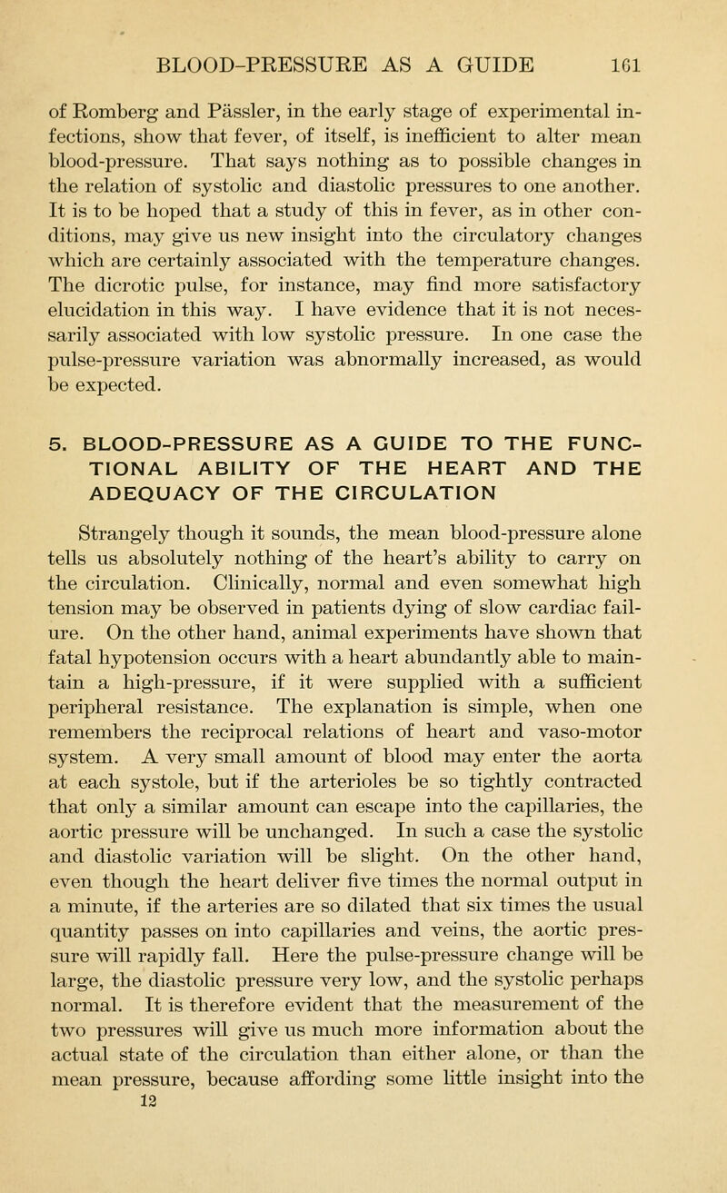 of Romberg and Passler, in the early stage of experimental in- fections, show that fever, of itself, is inefficient to alter mean blood-pressure. That says nothing as to possible changes in the relation of systolic and diastolic pressures to one another. It is to be hoped that a study of this in fever, as in other con- ditions, may give us new insight into the circulatory changes which are certainly associated with the temperature changes. The dicrotic pulse, for instance, may find more satisfactory elucidation in this way. I have evidence that it is not neces- sarily associated with low systolic pressure. In one case the pulse-pressure variation was abnormally increased, as would be expected. 5. BLOOD-PRESSURE AS A GUIDE TO THE FUNC- TIONAL ABILITY OF THE HEART AND THE ADEQUACY OF THE CIRCULATION Strangely though it sounds, the mean blood-pressure alone tells us absolutely nothing of the heart's ability to carry on the circulation. Clinically, normal and even somewhat high tension may be observed in patients dying of slow cardiac fail- ure. On the other hand, animal experiments have shown that fatal hypotension occurs with a heart abundantly able to main- tain a high-pressure, if it were supplied with a sufficient peripheral resistance. The explanation is simple, when one remembers the reciprocal relations of heart and vaso-motor system. A very small amount of blood may enter the aorta at each systole, but if the arterioles be so tightly contracted that only a similar amount can escape into the capillaries, the aortic pressure will be unchanged. In such a case the systolic and diastolic variation will be slight. On the other hand, even though the heart deliver five times the normal output in a minute, if the arteries are so dilated that six times the usual quantity passes on into capillaries and veins, the aortic pres- sure will rapidly fall. Here the pulse-pressure change will be large, the diastolic pressure very low, and the systolic perhaps normal. It is therefore evident that the measurement of the two pressures will give us much more information about the actual state of the circulation than either alone, or than the mean pressure, because affording some little insight into the 12