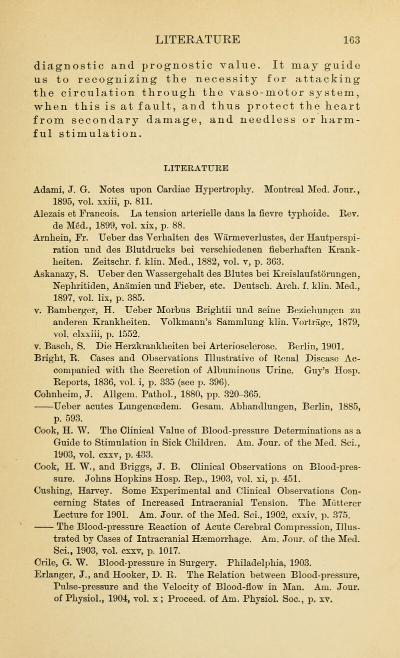 diagnostic and prognostic value. It may guide us to recognizing the necessity for attacking the circulation through the vaso-motor system, when this is at fault, and thus protect the heart from secondary damage, and needless or harm- ful stimulation. LITERATURE Adami, J. G. Notes upon Cardiac Hypertrophy. Montreal Med. Jotir., 1895, vol. xxiil, p. 811. Alezais et Francois. La tension arterielle dans la fievre typhoide. Rev. de Med., 1899, vol. xix, p. 88. Arnhein, Fr. Ueber das Verhalten des Warmeverlustes, der Hautperspi- ration und des Blutdrucks bei verschiedenen fieberhaften Krank- heiten. Zeitschr. f. klin. Med., 1882, vol. v, p. 363. Askanazy, S. Ueber den Wassergehalt des Blutes bei Kreislaufstorungen, Nephritiden, Anamien und Fieber, etc. Deutsch. Arch. f. klin. Med., 1897, vol. lix, p. 385. V. Bamberger, H. Ueber Morbus Brightii und seine Bezieliungen zu anderen Kranklieiten. Volkmann's Sammlung klin. Vortrage, 1879, vol. clxxiii, p. 1552. V. Bascli, S. Die Herzkrankheiten bei Arteriosclerose. Berlin, 1901. Bright, E. Cases and Observations Illustrative of Renal Disease Ac- companied with the Secretion of Albuminous Urine. Guy's Hosp. Reports, 1836, vol. i, p. 335 (see p. 396). Cohnheim, J. Allgem. Pathol., 1880, pp. 320-365. Ueber acutes Lungenoedem. Gesam. Abhandlungen, Berlin, 1885, p. 593. Cook, H. W. The Clinical Value of Blood-pressure Determinations as a Guide to Stimulation in Sick Children. Am. Jour, of the Med. Sci., 1903, vol. cxxv, p. 433. Cook, H. W., and Briggs, J. B. Clinical Observations on Blood-pres- sure. Johns Hopkins Hosp. Eep., 1903, vol. xi, p. 451. Gushing, Harvey. Some Experimental and Clinical Observations Con- cerning States of Increased Intracranial Tension. The Miitterer Lecture for 1901. Am. Jour, of the Med. Sci., 1902, cxxiv, p. 375. The Blood-pressure Reaction of Acute Cerebral Compression, Illus- trated by Cases of Intracranial Haemorrhage. Am. Jour, of the Med. Sci., 1903, vol. cxxv, p. 1017. Crile, G. W. Blood-pressure in Surgery. Philadelphia, 1903. Erlanger, J., and Hooker, D. R. The Relation between Blood-pressure, Pulse-pressure and the Velocity of Blood-flow in Man. Am. Jour, of Physiol., 1904, vol. x; Proceed, of Am. Physiol. Soc, p. xv.