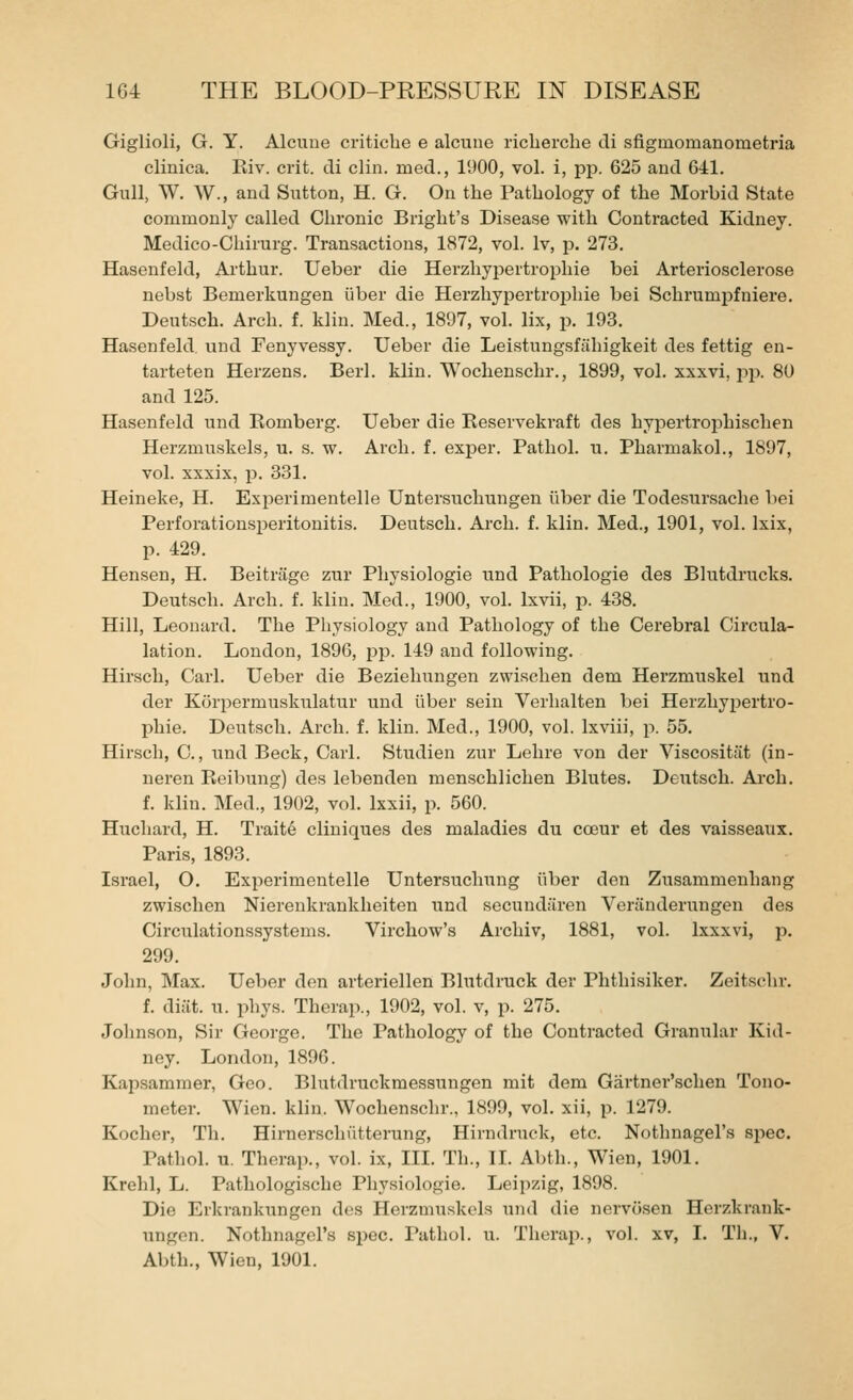 Giglioli, G. Y. Alcuue criticbe e alcune ricberche cli sflgmomanometria clinica. Eiv. crit. di clin. rued., 1900, vol. i, pp. 625 aud 611. Gull, W. W., and Sutton, H. G. On the Pathology of the Morbid State commonly called Chronic Bright's Disease with Conti'acted Kidney. Medico-Cbirurg. Transactions, 1872, vol. Iv, p. 273. Hasenfeld, Arthur. Ueber die Herzhypertropbie bei Arteriosclerose nebst Bemerkungen iiber die Herzhypertrojjbie bei Schrumpfniere. Deutsch. Arch. f. klin. Med., 1897, vol. lix, p. 193. Hasenfeld und Fenyvessy. Ueber die Leistungsfiihigkeit des fettig en- tarteten Herzens. Berl. klin. Wochenschr., 1899, vol. xxxvi, pjx 80 and 125. Hasenfeld und Komberg. Ueber die Reservekraft des hypertrophischen Herzmuskels, u. s. w. Arch. f. exper. Pathol, u. Pharmakol., 1897, vol. xxxix, p. 331. Heineke, H. Exi^erimentelle Untersuchungen iiber die Todesursache bei Perforationsperitonitis. Deutsch. Arch. f. klin. Med., 1901, vol. Ixix, p. 429. Hensen, H. BeitrJige zur Physiologie und Pathologic des Blutdrucks. Deutsch. Arch. f. klin. Med., 1900, vol. Ixvii, p. 438. Hill, Leonard. The Pliysiology and Pathology of the Cerebral Circula- lation. London, 1896, pp. 149 aud following. Hirsch, Carl. Ueber die Beziehungen zwisehen dem Herzmuskel und der Korpermuskulatur und fiber sein Verhalten bei Herzhypertro- l^hie. Deutsch. Arch. f. klin. Med., 1900, vol. Ixviii, p. 55. Hir.sch, C., und Beck, Carl. Studien zur Lehre von der Viscositiit (in- neren Reibung) des lebenden menschlichen Blutes. Deutsch. Arch. f. klin. Med., 1902, vol. Ixxii, p. 560. Huchard, H. Trait6 cliniques des maladies du cceur et des vaisseaux. Paris, 1893. Israel, O. Experimentelle Untersuchung iiber den Zusammenhang zwisehen Niereukrankheiten und secundi'iren VerJinderungen des Circulationssystems. Virchow's Arcliiv, 1881, vol. Ixxxvi, p. 299. John, Max. Ueber den arteriellen Blutdruck der Phthisiker. Zeitschr. f. diiit. u. phys. Therap., 1902, vol. v, p. 275. Johnson, Sir George. The Pathology of the Contracted Granular Kid- ney. London, 1896. Kapsamraer, Geo. Blutdruckmessungen mit dem Gartner'schen Tono- meter. Wien. klin. Wochenschr., 1899, vol. xii, p. 1279. Kocher, Th. Hirnerschiitterung, Hirndruck, etc. Nothnagel's spec. Pathol, u. Therap., vol. ix, III. Th., II. Abth., Wien, 1901. Krohl, L. Pathologische Physiologie. Leipzig, 1898. Die Erjcrankungen des Herzmuskels und die nervosen Herzkrank- ungen. Nothnagel's spec. Pathol, u. Therap., vol. xv, 1. TIi., V. Abth., Wien, 1901.