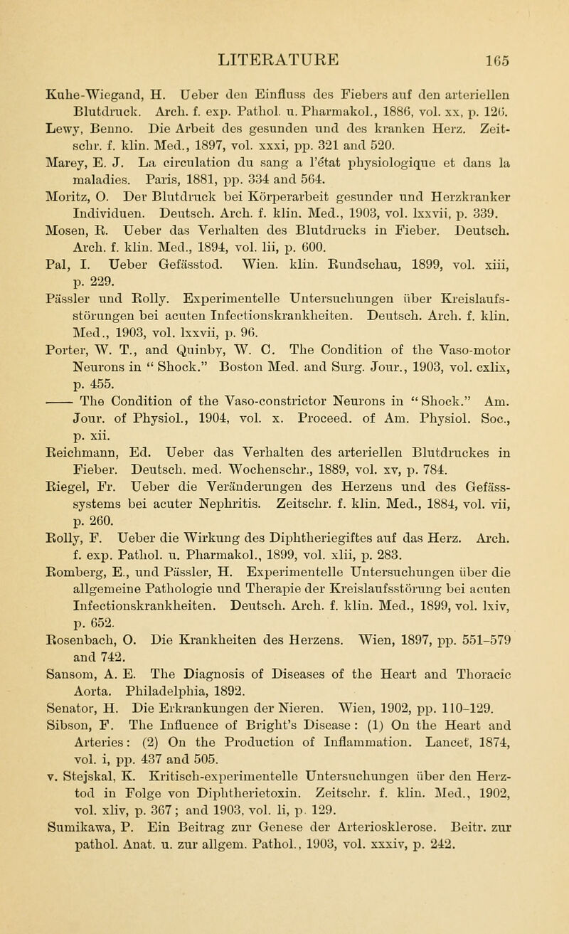 Kuhe-Wiogand, H. Ueber den Einfluss des Fiebers aiif den arteriellen Blutdnick. Arch. f. exp. Pathol, u. Pharmakol., 1886, vol. xx, p. 12(j. Lewy, Beuno. Die Arbeit des gesunden und des kranken Herz. Zeit- schr. f. klin. Med., 1897, vol. xxxi, pp. 321 and 520. Marey, E. J. La cii'culation du sang a I'etat physiologique et dans la maladies. Paris, 1881, pjo. 334 and 5G4. Moritz, O. Der Blutdrack bei Korperarbeit gesunder und Herzkranker Individuen. Dexitsch. Arch. f. klin. Med., 1903, vol. Ixxvii, p. 339. Mosen, R. Ueber das Verhalten des Blutdrucks in Fieber. Deutsch. Arch. f. klin. Med., 1894, vol. lii, p. 600. Pal, I. Ueber Gefiisstod. Wien. klin. Eundschau, 1899, vol. xiii, p. 229. Piissler und Kolly. Experimentelle Untersuchtingen iiber Kreislaufs- storungen bei acuten Infeetionskrankheiten. Deutsch. Arch. f. klin. Med., 1903, vol. Ixxvii, p. 96. Porter, W. T., and Quinby, W. C. The Condition of the Vaso-motor Neurons in  Shock. Boston Med. and Surg. Jour., 1903, vol. cxlix, p. 455. The Condition of the Vaso-constrictor Neurons in  Shock. Am. Jour, of Physiol., 1904, vol. x. Proceed, of Am. Physiol. Soc, p. xii. Eeichmann, Ed. Ueber das Verhalten des arteriellen Blutdruckes in Fieber. Deutsch. med. Wochenschr., 1889, vol. xv, p. 784. Eiegel, Fr. Ueber die Veranderungen des Herzens und des Gefass- systems bei acuter Nephritis. Zeitschr. f. klin. Med., 1884, vol. vii, p. 260. Eolly, F. Ueber die Wirkung des Diphtheriegiftes auf das Herz. Arch. f. exp. Pathol, u. Pharmakol., 1899, vol. xlii, p. 283. Eomberg, E., und Passler, H. Experimentelle Untersuchungen iiber die allgemeine Pathologie und Therapie der Kreislaufsstorung bei acuten Infeetionskrankheiten. Deutsch. Ai-ch. f. klin. Med., 1899, vol. Ixiv, p. 652. Eosenbach, O. Die Krankheiten des Herzens. Wien, 1897, pp. 551-579 and 742. Sansom, A. E. The Diagnosis of Diseases of the Heart and Thoracic Aorta. Philadelphia, 1892. Senator, H. Die Erkrankungen der Nieren. Wien, 1902, pp. 110-129. Sibson, F. The Influence of Bright's Disease: (1) On the Heart and Arteries: (2) On the Production of Inflammation. Lancet, 1874, vol. i, pp. 437 and 505. v. Stejskal, K. Ivritisch-exiDerimentelle Untersuchungen iiber den Herz- tod in Folge von Diphtherietoxin. Zeitschr. f. klin. Med., 1902, vol. xliv, p. 367; and 1903, vol. li, p. 129. Sumikawa, P. Ein Beitrag zur Genese der Arteriosklerose. Beitr. zur pathol. Anat. u. zur allgem. Pathol., 1903, vol. xxxiv, p. 242.