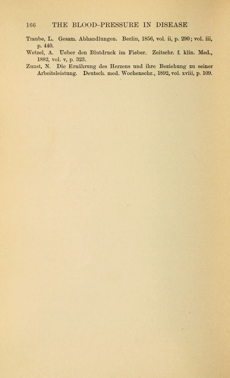 Traube, L. Gesam, Abhandlungen. Berlin, 1856, vol. ii, p. 290; vol, iii, p. 440. Wetzel, A. Ueber den Blutdruck im Fieber, Zeitschr. f, klin. Med., 1882, vol. V, p. 323. Zunst, N. Die Ernahrung des Herzens und ihre Beziehung zu seiner Arbeitsleistung. Deutsch. med. Wochenschr., 1892, vol. xviii, p. 109.