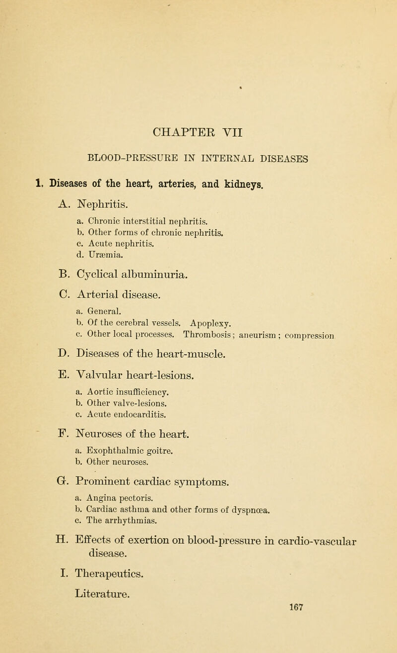BLOOD-PRESSURE IN INTERNAL DISEASES 1. Diseases of the heart, arteries, and kidneys. A. ISTephritis. a. Chronic interstitial nephritis. b. Other forms of chronic nephritis. c. Acute nephritis. d. Uraemia. B. Cyclical albuminuria. C. Arterial disease. a. General. b. Of the cerebral vessels. Apoplexy. c. Other local processes. Thrombosis; aneurism; compression D. Diseases of the heart-muscle. E. Valvular heart-lesions. a. Aortic insufficiency. b. Other valve-lesions. c. Acute endocarditis. F. Neuroses of the heart. a. Exophthalmic goitre. b. Other neuroses. G. Prominent cardiac symptoms. a. Angina pectoris. b. Cardiac asthma and other forms of dyspnoea. c. The arrhythmias. H. Effects of exertion on blood-pressure in cardio-vascular disease. I. Therapeutics. Literature.