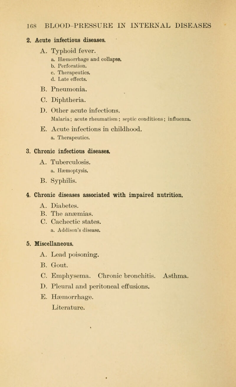 2. Acute infectious diseases. A. Typhoid fever. a. Haemorrhage and collapse. b. Perforation, c. Therapeutics. d. Late effects, B. Pneumonia. C. Diphtheria. D. Other acute infections. Malaria; acute rheumatism ; septic conditions; influenza. E. Acute infections in childhood. a. Therapeutics. 3. Chronic infectious diseases. A. Tuberculosis, a. Haemoptysis. B, Syphilis. 4< Chronic diseases associated with impaired nutrition. A. Diabetes, B. The anaemias. C. Cachectic states, a. Addison's disease. 5. Miscellaneous. A, Lead poisoning. B. Gout. C Emphj^sema, Chronic bronchitis. Asthma, D. Pleural and peritoneal effusions. E. Haemorrhage. Literature.