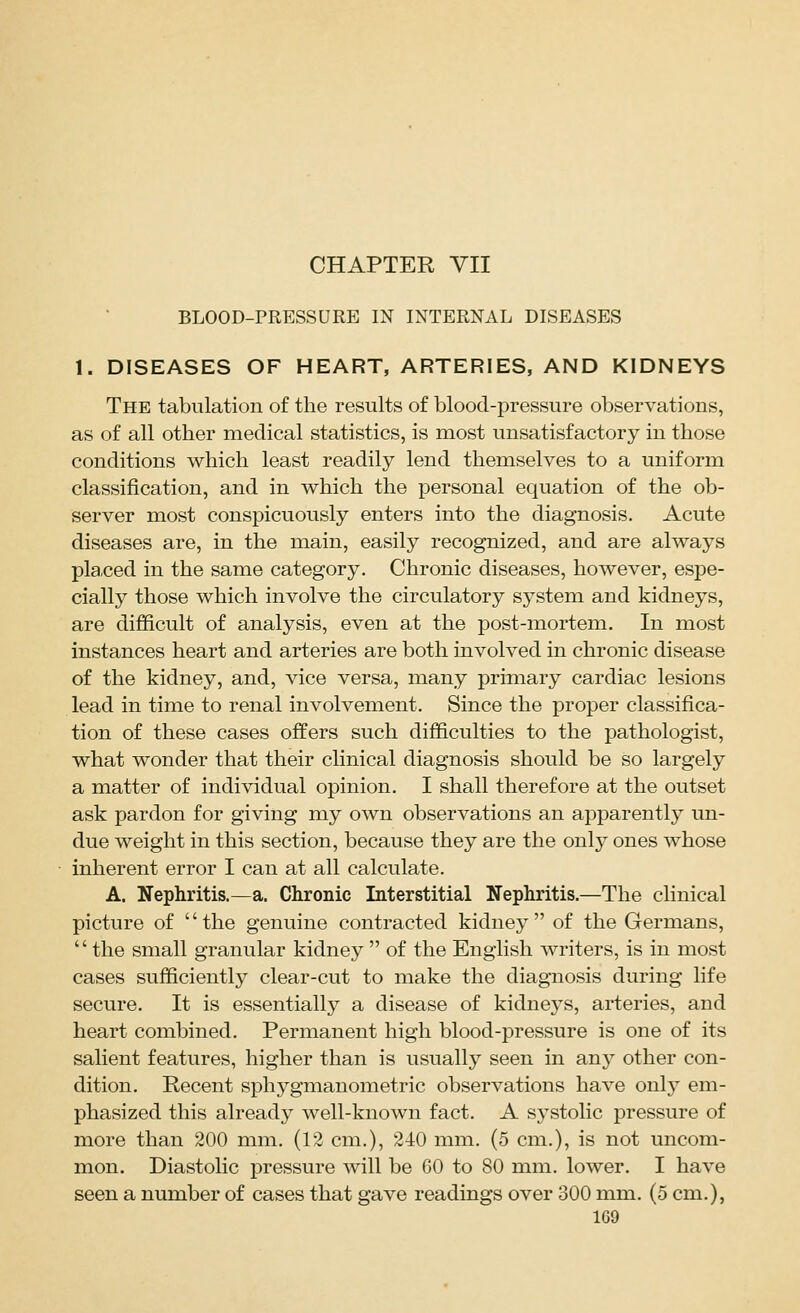 BLOOD-PRESSURE IN INTERNAL DISEASES 1. DISEASES OF HEART, ARTERIES, AND KIDNEYS The tabulation of the results of blood-pressure observations, as of all other medical statistics, is most unsatisfactory in those conditions which least readily lend themselves to a uniform classification, and in which the personal equation of the ob- server most conspicuously enters into the diagnosis. Acute diseases are, in the main, easily recognized, and are always pla.ced in the same category. Chronic diseases, however, espe- cially those which involve the circulatory system and kidneys, are difficult of analysis, even at the post-mortem. In most instances heart and arteries are both involved in chronic disease of the kidney, and, vice versa, many primary cardiac lesions lead in time to renal involvement. Since the proper classifica- tion of these cases offers such difficulties to the pathologist, what wonder that their clinical diagnosis should be so largely a matter of individual opinion. I shall therefore at the outset ask pardon for giving my own observations an apparently un- due weight in this section, because they are the only ones whose inherent error I can at all calculate. A. Nephritis.—a. Chronic Interstitial Nephritis.—The clinical picture of the genuine contracted kidney of the Germans, '' the small granular kidney  of the English writers, is in most cases sufficiently clear-cut to make the diagnosis during life secure. It is essentially a disease of kidneys, arteries, and heart combined. Permanent high blood-pressure is one of its salient features, higher than is usually seen in any other con- dition. Recent sphygmanometric observations have only em- phasized this already well-known fact. A S3stolic pressure of more than 200 mm. (12 cm.), 240 mm. (5 cm.), is not uncom- mon. Diastolic pressure will be 60 to 80 mm. lower. I have seen a number of cases that gave readings over 300 mm. (5 cm.),