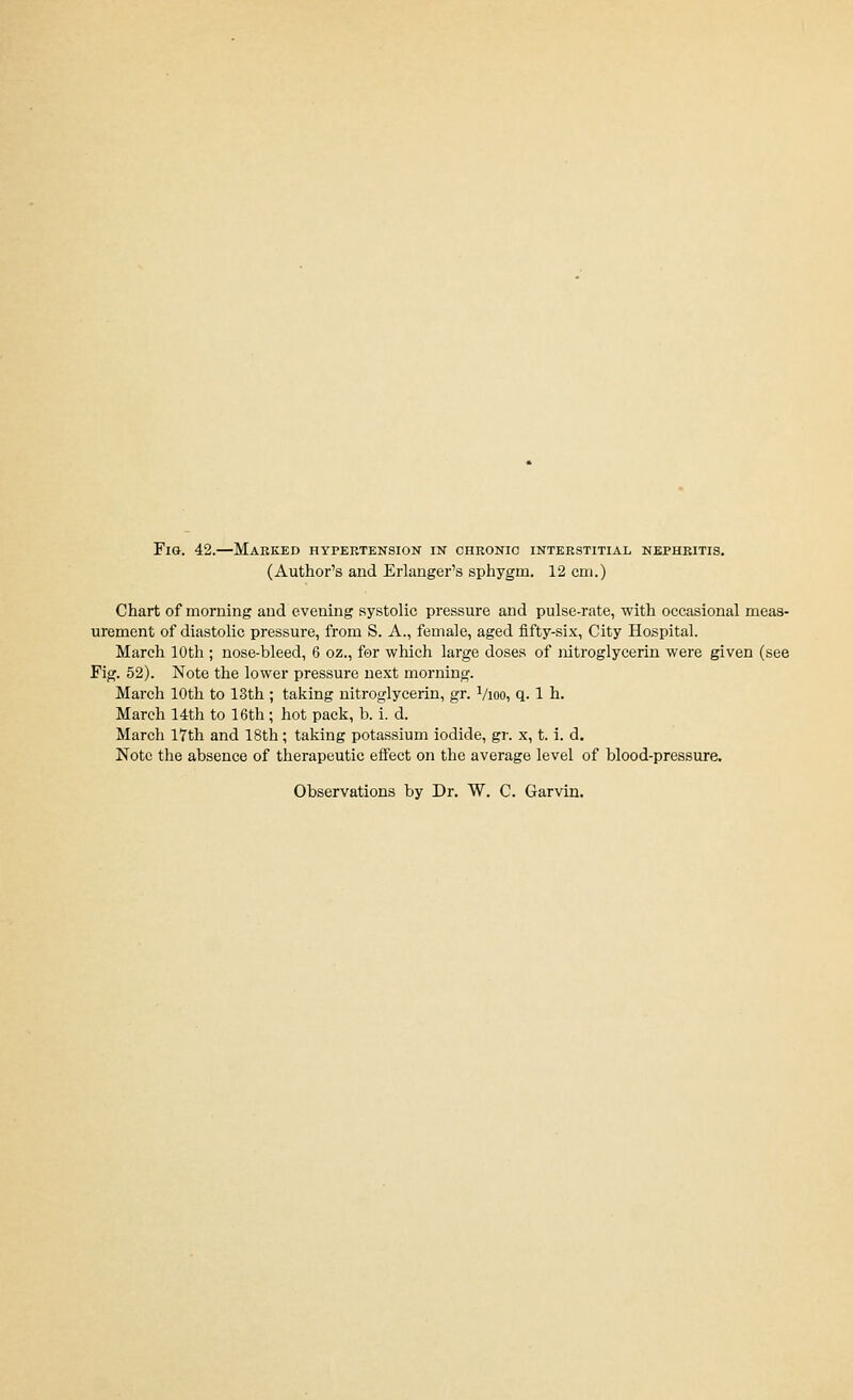 (Author's and Erlanger's sphygm. 12 cm.) Chart of morning and evening systolic pressure and pulse-rate, with occasional meas- urement of diastolic pressure, from S. A., female, aged fifty-six, City Hospital. March 10th ; nose-bleed, 6 oz., for which large doses of nitroglycerin were given (see Fig. 52). Note the lower pressure next morning. March 10th to 13th ; taking nitroglycerin, gr. ^/loo, q. 1 h. March 14th to 16th; hot pack, b. i. d. March 17th and 18th; taking potassium iodide, gr. x, t. i. d. Note the absence of therapeutic effect on the average level of blood-pressure. Observations by Dr. W. C. Garvin,