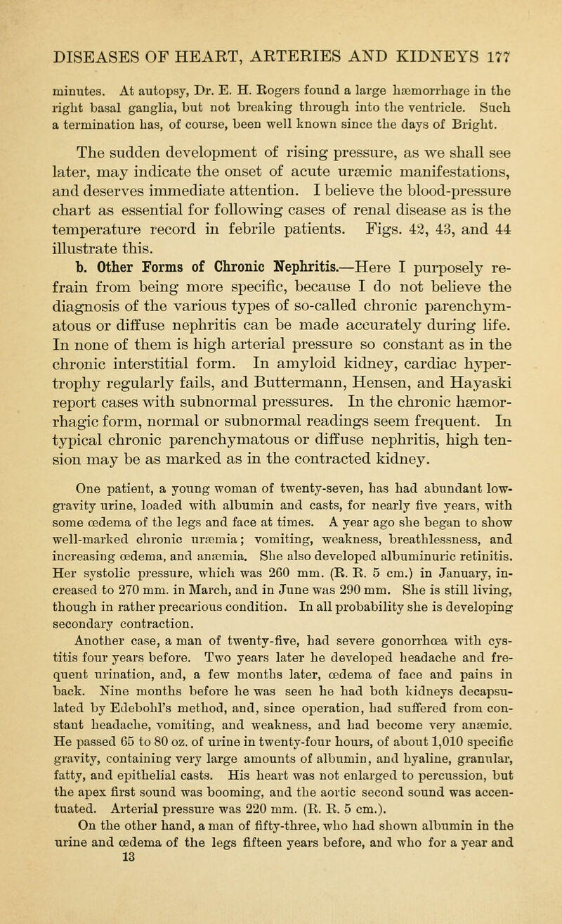 minutes. At autopsy, Dr. E. H. Kogers found a large lisemorrbage in the right basal ganglia, but not breaking through into the ventricle. Such a termination has, of course, been well known since the days of Bright. The sudden development of rising pressure, as we shall see later, may indicate the onset of acute ursemic manifestations, and deserves immediate attention. I believe the blood-pressure chart as essential for following cases of renal disease as is the temperature record in febrile patients. Figs. 42, 43, and 44 illustrate this. b. Other Forms of Chronic Nephritis.—Here I purposely re- frain from being more specific, because I do not believe the diagnosis of the various types of so-called chronic parenchym- atous or diffuse nephritis can be made accurately during life. In none of them is high arterial pressure so constant as in the chronic interstitial form. In amyloid kidney, cardiac hyper- trophy regularly fails, and Buttermann, Hensen, and Hayaski report cases with subnormal pressures. In the chronic hsemor- rhagic form, normal or subnormal readings seem frequent. In typical chronic parenchymatous or diffuse nephritis, high ten- sion may be as marked as in the contracted kidney. One patient, a young woman of twenty-seven, has had abundant low- gravity urine, loaded with albumin and casts, for nearly five years, with some oedema of the legs and face at times. A year ago she began to show well-marked chronic urtemia; vomiting, weakness, breathlessness, and increasing oedema, and anfemia. She also developed albuminuric retinitis. Her systolic jDressure, which was 260 mm. (R. E. 5 cm.) in January, in- creased to 270 mm. in March, and in June was 290 mm. She is still living, though in rather precarious condition. In all probability she is developing secondary contraction. Another case, a man of twenty-five, had severe gonorrhoea with cys- titis four years before. Two years later he develo^sed headache and fre- quent urination, and, a few months later, oedema of face and pains in back. Nine months before he was seen he had both kidneys decapsu- lated by Edebohl's method, and, since operation, had suflfered from con- stant headache, vomiting, and weakness, and had become very anasmic. He passed 65 to 80 oz. of urine in twenty-four hours, of about 1,010 specific gravity, containing very large amounts of albumin, and hyaline, granular, fatty, and epithelial casts. His heart was not enlarged to percussion, but the apex first sound was booming, and the aortic second sound was accen- tuated. Arterial pressure was 220 mm. (E. E. 5 cm.). On the other hand, a man of fifty-three, who had shown albumin in the urine and oedema of the legs fifteen years before, and who for a year and 13