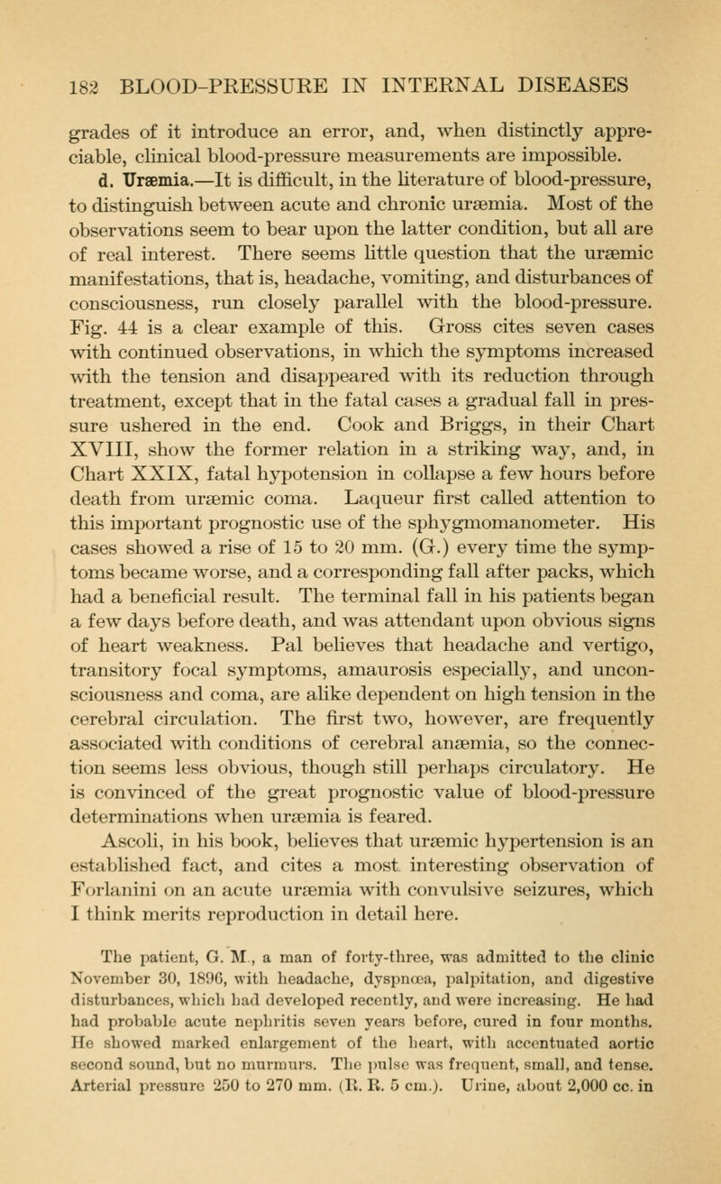 grades of it introduce an error, and, when distinctly appre- ciable, clinical blood-pressure measurements are impossible. d. Uraemia.—It is difficult, in the hterature of blood-pressure, to distinguish between acute and chronic uraemia. Most of the observations seem to bear upon the latter condition, but all are of real interest. There seems httle question that the uraemic manifestations, that is, headache, vomiting, and disturbances of consciousness, run closely parallel with the blood-pressure. Fig. 44 is a clear example of this. Gross cites seven cases with continued observations, in which the symptoms increased ■svith the tension and disappeared with its reduction through treatment, except that in the fatal cases a gradual fall in pres- sure ushered in the end. Cook and Briggs, in their Chart XVIII, show the former relation in a striking way, and, in Chart XXIX, fatal hypotension in collapse a few hours before death from uraemic coma. Laqueur first called attention to this important prognostic use of the sphygmomanometer. His cases showed a rise of 15 to 20 mm. (G.) every time the S3^mp- toms became worse, and a corresponding fall after packs, which had a beneficial result. The terminal fall in his patients began a few da3's before death, and was attendant upon obvious signs of heart weakness. Pal believes that headache and vertigo, transitory focal symptoms, amaurosis especially, and uncon- sciousness and coma, are alike dependent on high tension in the cerebral circulation. The first two, however, are frequently associated with conditions of cerebral anaemia, so the connec- tion seems less obvious, though still perhaps circulatory. He is convinced of the great prognostic value of blood-pressure determinations when uraemia is feared. Ascoli, in his book, beUeves that uraemic hypertension is an established fact, and cites a most, interesting observation of Forlanini on an acute uraemia with convulsive seizures, which I think merits reproduction in detail here. The patient, G. M, a man of forty-three, was admitted to the clinic November 30, 1890, with headache, dyspncta, palpitation, and digestive disturbances, which had developed recently, and were increasing. He had had probable acute nephritis seven years before, cured in four months. He showed marked enlargement of the heart, with accentuated aortic second sound, but no murmurs. The pulse was frequent, small, and tense. Arterial pressure 250 to 270 mm. (II. R. 5 cm.). Urine, about 2,000 cc. in