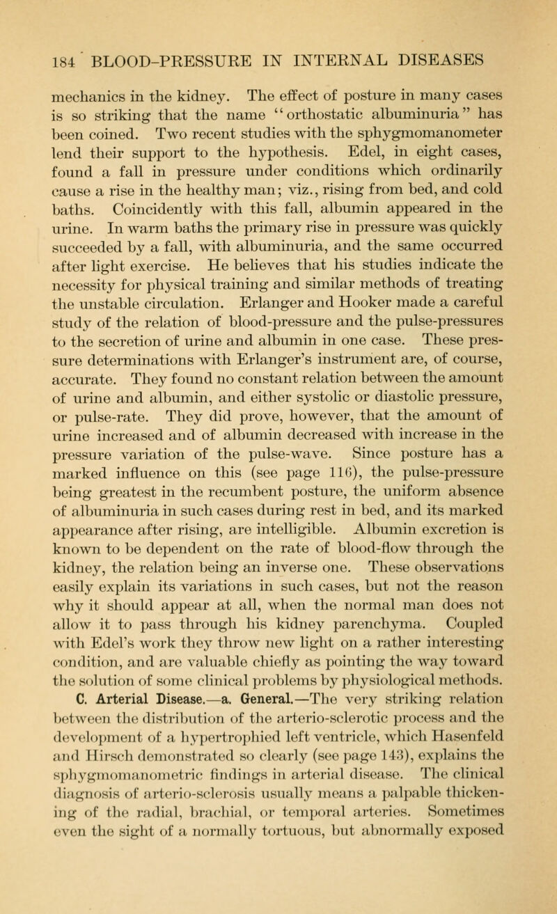 mechanics in the kidney. The effect of posture in many cases is so striking that the name orthostatic albuminuria has been coined. Two recent studies with the sphygmomanometer lend their support to the hypothesis. Edel, in eight cases, found a fall in pressure under conditions which ordinarily cause a rise in the healthy man; viz., rising from bed, and cold baths. Coincidently with this fall, albumin appeared in the urine. In warm baths the primary rise in pressure was quickly succeeded by a fall, with albuminuria, and the same occurred after light exercise. He believes that his studies indicate the necessity for physical training and similar methods of treating the unstable circulation. Erlanger and Hooker made a careful study of the relation of blood-pressure and the pulse-pressures to the secretion of urine and albumin in one case. These pres- sure determinations with Erlanger's instrument are, of course, accurate. They found no constant relation between the amount of urine and albumin, and either systolic or diastolic pressure, or pulse-rate. They did prove, however, that the amount of urine increased and of albumin decreased with increase in the pressure variation of the pulse-wave. Since posture has a marked influence on this (see page IIG), the pulse-pressure being greatest in the recumbent posture, the uniform absence of albuminuria in such cases during rest in bed, and its marked appearance after rising, are intelligible. Albumin excretion is known to be dependent on the rate of blood-flow through the kidney, the relation being an inverse one. These observations easily explain its variations in such cases, but not the reason why it should appear at all, when the normal man does not allow it to pass through his kidney parenchyma. Coupled with Edel's work they throw new light on a rather interesting condition, and are valuable chiefly as pointing the way toward the solution of some clinical problems by physiological methods. C. Arterial Disease.—a. General.—The very striking relation between the distribution of the arterio-sclerotic process and the development of a hypertrophied left ventricle, which Hasenfeld and Hirsch demonstrated so clearly (see page 143), explains the sphygmomanometric findings in arterial disease. The clinical diagnosis of arterio-sclerosis usually means a palpable thicken- ing of the radial, brachial, or temporal arteries. Sometimes even the sight of a normally tortuous, l)ut abnormally exposed