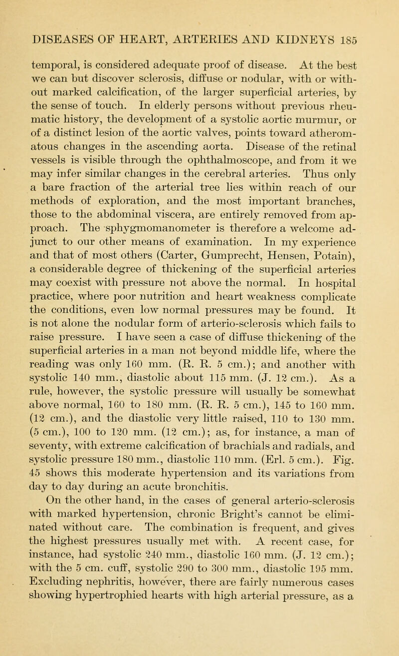 temporal, is considered adequate proof of disease. At the best we can but discover sclerosis, diffuse or nodular, with or with- out marked calcification, of the larger superficial arteries, by the sense of touch. In elderly persons without previous rheu- matic history, the development of a systolic aortic murmur, or of a distinct lesion of the aortic valves, points toward atherom- atous changes in the ascending aorta. Disease of the retinal vessels is visible through the ophthalmoscope, and from it we may infer similar changes in the cerebral arteries. Thus only a bare fraction of the arterial tree lies within reach of our methods of exploration, and the most important branches, those to the abdominal viscera, are entirely removed from ap- proach. The sphygmomanometer is therefore a welcome ad- junct to our other means of examination. In my experience and that of most others (Carter, Gumprecht, Hensen, Potain), a considerable degree of thickening of the superficial arteries may coexist with pressure not above the normal. In hospital practice, where poor nutrition and heart weakness complicate the conditions, even low normal pressures may be found. It is not alone the nodular form of arterio-sclerosis which fails to raise pressure. I have seen a case of diffuse thickening of the superficial arteries in a man not beyond middle life, where the reading was only 160 mm. (R. R. 5 cm.); and another with systolic 140 mm., diastolic about 115 mm. (J. 12 cm.). As a rule, however, the systolic pressure will usually be somewhat above normal, 160 to 180 mm. (R. R. 5 cm.), 145 to 160 mm. (12 cm.), and the diastolic very little raised, 110 to 130 mm. (5 cm.), 100 to 120 mm. (12 cm.); as, for instance, a man of seventy, with extreme calcification of brachials and radials, and systolic pressure 180 mm., diastolic 110 mm. (Erl. 5 cm.). Fig. 45 shows this moderate hypertension and its variations from day to day during an acute bronchitis. On the other hand, in the cases of general arterio-sclerosis with marked hypertension, chronic Bright's cannot be elimi- nated without care. The combination is frequent, and gives the highest pressures usually met with. A recent case, for instance, had systolic 240 mm., diastohc 160 mm. (J. 12 cm.); with the 5 cm. cuff, systolic 290 to 300 mm., diastohc 195 mm. Excluding nephritis, however, there are fairly numerous cases showing hypertrophied hearts with high arterial pressure, as a
