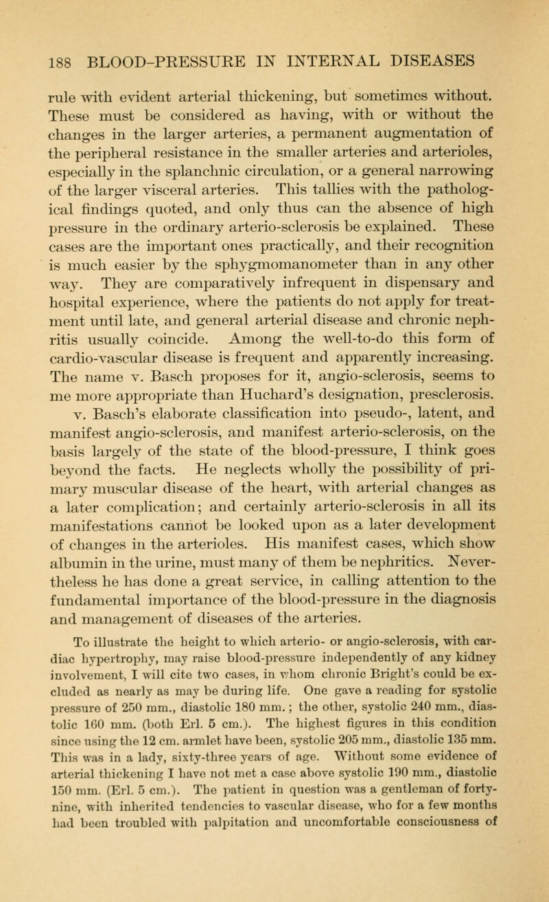 rule with evident arterial thickening, but sometimes without. These must be considered as having, with or without the changes in the larger arteries, a permanent augmentation of the peripheral resistance in the smaller arteries and arterioles, especially in the splanchnic circulation, or a general narrowing of the larger visceral arteries. This tallies with the patholog- ical findings quoted, and only thus can the absence of high pressure in the ordinary arterio-sclerosis be explained. These cases are the important ones practically, and their recognition is much easier by the sphygmomanometer than in any other way. They are comparatively infrequent in dispensary and hospital experience, where the patients do not apply for treat- ment until late, and general arterial disease and chronic neph- ritis usually coincide. Among the well-to-do this form of cardio-vascular disease is frequent and apparently increasing. The name v. Basch proposes for it, angio-sclerosis, seems to me more appropriate than Huchard's designation, presclerosis. V. Basch's elaborate classification into pseudo-, latent, and manifest angio-sclerosis, and manifest arterio-sclerosis, on the basis largely of the state of the blood-pressure, I think goes beyond the facts. He neglects wholly the possibility of pri- mary muscular disease of the heart, with arterial changes as a later complication; and certainly arterio-sclerosis in all its manifestations cannot be looked upon as a later development of changes in the arterioles. His manifest cases, which show albumin in the urine, must many of them be nephritics. Never- theless he has done a great service, in calling attention to the fundamental importance of the blood-pressure in the diagnosis and management of diseases of the arteries. To illustrate tlie height to which arterio- or angio-sclerosis, with cai'- diac hypertrophy, may raise blood-pressure independently of any kidney involvement, I will cite two cases, in whom chronic Bright's could be ex- cluded as nearly as may be during life. One gave a reading for systolic pressure of 250 ram., diastolic 180 mm.; the other, systolic 240 mm., dias- tolic 160 mm. (both Erl. 5 cm.). The highest figures in this condition since using the 12 cm. armlet have been, systolic 205 mm., diastolic 135 mm. This was in a lady, sixty-three years of age. Without some evidence of arterial thickening I have not met a case above systolic 190 mm., diastolic 150 mm. (Erl. 5 cm.). The patient in question was a gentleman of forty- nine, with inherited tendencies to vascular disease, who for a few months had been troubled with jialpitation and uncomfortable consciousness of