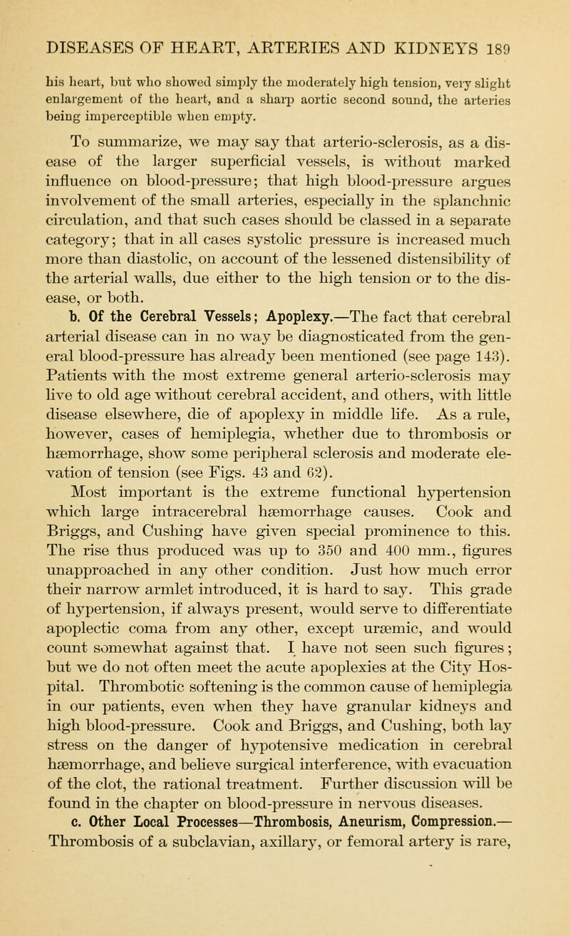 his heart, but who showed simply the moderately high tension, very slight enlargement of the heart, and a sharp aortic second sound, the arteries being imperceptible when empty. To summarize, we may say that arterio-sclerosis, as a dis- ease of the larger superficial vessels, is without marked influence on blood-pressure; that high blood-pressure argues involvement of the small arteries, especially in the splanchnic circulation, and that such cases should be classed in a separate category; that in all cases systolic pressure is increased much more than diastolic, on account of the lessened distensibility of the arterial walls, due either to the high tension or to the dis- ease, or both. b. Of the Cerebral Vessels; Apoplexy.—The fact that cerebral arterial disease can in no way be diagnosticated from the gen- eral blood-pressure has already been mentioned (see page 143). Patients with the most extreme general arterio-sclerosis may live to old age without cerebral accident, and others, with little disease elsewhere, die of apoplexy in middle hfe. As a rule, however, cases of hemiplegia, whether due to thrombosis or haemorrhage, show some peripheral sclerosis and moderate ele- vation of tension (see Figs. 43 and 62). Most important is the extreme functional hypertension which large intracerebral haemorrhage causes. Cook and Briggs, and Gushing have given special prominence to this. The rise thus produced was up to 350 and 400 mm., figures unapproached in any other condition. Just how much error their narrow armlet introduced, it is hard to say. This grade of hypertension, if always present, would serve to differentiate apoplectic coma from any other, except ursemic, and would count somewhat against that. I have not seen such figures; but we do not often meet the acute apoplexies at the City Hos- pital. Thrombotic softening is the common cause of hemiplegia in our patients, even when they have granular kidneys and high blood-pressure. Cook and Briggs, and Cushing, both lay stress on the danger of hypotensive medication in cerebral haemorrhage, and beheve surgical interference, with evacuation of the clot, the rational treatment. Further discussion will be found in the chapter on blood-pressure in nervous diseases. c. Other Local Processes—Thrombosis, Aneurism, Compression.— Thrombosis of a subclavian, axillary, or femoral artery is rare,