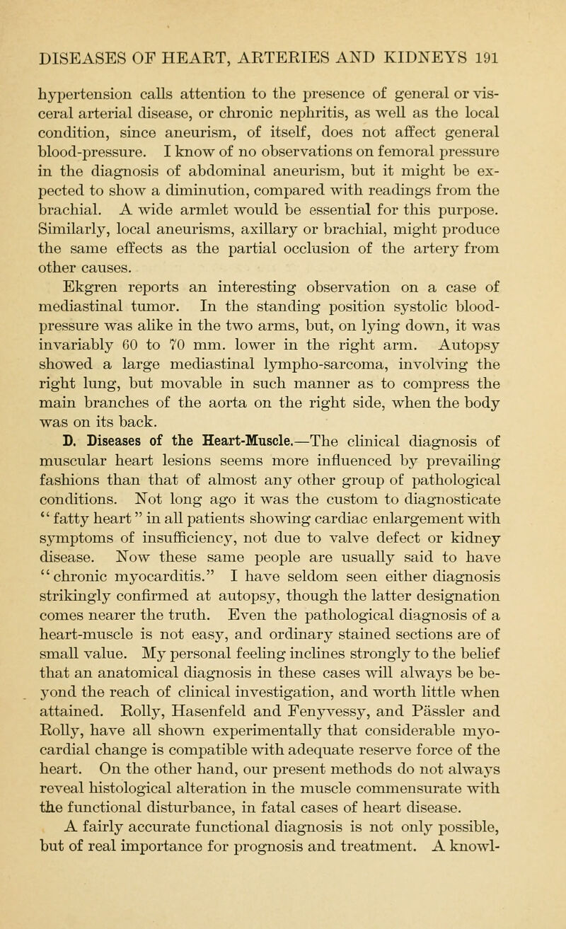 hypertension calls attention to the presence of general or vis- ceral arterial disease, or chronic nephritis, as well as the local condition, since aneurism, of itself, does not affect general blood-pressure. I know of no observations on femoral pressure in the diagnosis of abdominal aneurism, but it might be ex- pected to show a diminution, compared with readings from the brachial. A wide armlet would be essential for this purpose. Similarly, local aneurisms, axillary or brachial, might produce the same effects as the partial occlusion of the artery from other causes. Ekgren reports an interesting observation on a case of mediastinal tumor. In the standing position systolic blood- pressure was alike in the two arms, but, on lying down, it was invariably 60 to 70 mm. lower in the right arm. Autopsy showed a large mediastinal lympho-sarcoma, involving the right lung, but movable in such manner as to compress the main branches of the aorta on the right side, when the body was on its back. D. Diseases of the Heart-Muscle.—The clinical diagnosis of muscular heart lesions seems more influenced by prevailing fashions than that of almost any other group of pathological conditions. Not long ago it was the custom to diagnosticate  fatty heart in all patients showing cardiac enlargement with symptoms of insufficiency, not due to valve defect or kidney disease. Now these same peojDle are usually said to have chronic myocarditis. I have seldom seen either diagnosis strikingly confirmed at autopsy, though the latter designation comes nearer the truth. Even the pathological diagnosis of a heart-muscle is not easy, and ordinary stained sections are of small value. My personal feeling inclines strongly to the behef that an anatomical diagnosis in these cases will always be be- yond the reach of clinical investigation, and worth little when attained. Roily, Hasenfeld and Fenyvessy, and Passler and Roily, have all shown experimentally that considerable myo- cardial change is compatible with adequate reserve force of the heart. On the other hand, our present methods do not always reveal histological alteration in the muscle commensurate with the functional disturbance, in fatal cases of heart disease. A fairly accurate functional diagnosis is not only possible, but of real importance for prognosis and treatment. A knowl-