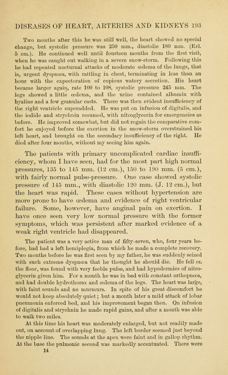 Two months after this he was still well, the heart showed no special change, but systolic pressure was 250 mm., diastolic 180 mm. (Erl. 5 cm.). He continued well until fourteen months from the first visit, when he was caught out walking in a severe snow-storm. Following this he had repeated nocturnal attacks of moderate oedema of the lungs, that is, urgent dysiDuoea, with rattling in chest, terminating in loss than an hour with the expectoration of copious watery secretion. His heart became larger again, rate 100 to 108, systolic pressure 245 mm. The legs showed a little oedema, and the urine contained albumin with hyaline and a few granular casts. There was then evident insufficiency of the right ventricle superadded. He was put on infusion of digitali.s, and the iodide and strychnin resumed, with nitroglycerin for emergencies as before. He improved somewhat, but did not regain the comparative com- fort he enjoyed before the exertion in the snow-storm overstrained his left heart, and brought on the secondary insufficiency of the right. He died after four months, without my seeing him again. The patients with primary uncomphcated cardiac insuffi- ciency, whom I have seen, had for the most part high normal pressures, 135 to 145 mm. (12 cm.), 150 to 190 mm. (5 cm.), with fairly normal pulse-pressure. One case showed systolic pressure of 145 mm., with diastolic 120 mm. (J. 12 cm.), but the heart was rapid. These cases without hypertension are more prone to have oedema and evidence of right ventricular failure. Some, however, have anginal pain on exertion. I have once seen very low normal pressure with the former symptoms, which was persistent after marked evidence of a weak right ventricle had disappeared. The patient was a very active man of fifty-seven, who, four years be- fore, had had a left hemiplegia, from which he made a complete recoveiy. Two months before he was first seen by my father, he was suddenly seized with such extreme dyspnoea that he thought he should die. He fell on the floor, was found with very feeble pulse, and had hyi^odermics of nitro- glycerin given him. For a month he was in bed with constant orthopnoea, and had double hydrothorax and oedema of the legs. The heart was large, with faint sounds and no murmurs. In spite of his great discomfort he would not keep absolutely quiet; but a month later a mild attack of lobar pneumonia enforced bed, and his improvement began then. On infusion of digitalis and strychnin he made rapid gains, and after a month was able to walk two miles. At this time his heart was moderately enlarged, but not readily made out, on account of overlapping lung. The left border seemed just beyond the nipple line. The sounds at the apex were faint and in gallop rhythm. At the base the inilmonic second was markedly accentuated. There were 14
