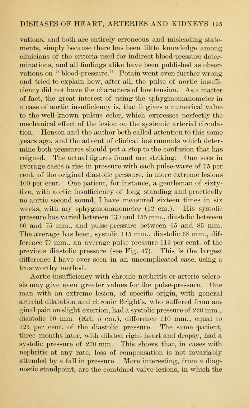 vations, and both are entirely erroneous and misleading state- ments, simply because there has been little knowledge among chnicians of the criteria used for indirect blood-pressure deter- minations, and all findings alike have been published as obser- vations on blood-pressure. Potain went even further wrong and tried to explain how, after all, the pulse of aortic insuffi- cienc}^ did not have the characters of low tension. As a matter of fact, the great interest of using the sphygmomanometer in a case of aortic insufficiency is, that it gives a numerical value to the well-known pulsus celer, which expresses perfectly the mechanical effect of the lesion on the systemic arterial circula- tion. Hensen and the author both called attention to this some years ago, and the advent of clinical instruments which deter- mine both pressures should put a stop to the confusion that has reigned. The actual figures found are striking. One sees in average cases a rise in pressure with each pulse-wave of 75 per cent, of the original diastolic prsssure, in niore extreme lesions 100 per cent. One patient, for instance, a gentleman of sixty- five, with aortic insufficiency of long standing and practically no aortic second sound, I have measured sixteen times in six weeks, with my sphygmomanometer (12 cm.). His systolic pressure has varied between 130 and 155 mm., diastolic between GO and 75 mm., and pulse-pressure between 65 and 85 mm. The average has been, systolic 145 mm., diastolic 08 mm., dif- ference 77 mm., an average pulse-pressure 113 per cent, of the previous diastolic pressure (see Fig. 47). This is the largest difference I have ever seen in an uncomplicated case, using a trustworthy method. Aortic insufficiency with chronic nephritis or arterio-sclero- sis may give even greater values for the pulse-pressure. One man with an extreme lesion, of specific origin, with general arterial dilatation and chronic Bright's, who suffered from an- ginal pain on slight exertion, had a systolic pressure of 220 mm., diastolic 90 mm., (Erl. 5 cm.), difference 110 mm., equal to 122 per cent, of the diastolic pressure. The same patient, three months later, with dilated right heart and dropsy, had a systolic pressure of 270 mm. This shows that, in cases with nephritis at any rate, loss of compensation is not invariably attended by a fall in pressure. More interesting, from a diag- nostic standpoint, are the combined valve-lesions, in which the
