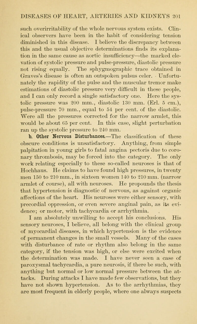 such overirritability of the whole nervous system exists. CHn- ical observers have been in the habit of considering tension diminished in this disease. I beheve the discrepancy between this and the usual objective determinations finds its explana- tion in the same cause as aortic insufficiency—the marked ele- vation of systolic pressure and pulse-pressure, diastolic pressure not rising equally. The si^hyg-mographic trace obtained in Graves's disease is often an outspoken pulsus celer. • Unfortu- nately the rapidity of the pulse and the muscular tremor make estimations of diastohc pressure verj^ difficult in these people, and I can only record a single satisfactory one. Here the sys- tolic pressure was 200 mm., diastolic 130 mm. (Erl. 5 cm.), pulse-pressure 70 mm., equal to 54 per cent, of the diastohc. Were all the pressures corrected for the narrow armlet, this would be about 65 per cent. In this case, shght perturbation ran up the systolic pressure to 240 mm. b. Other Nervous Disturbances.—The classification of these obscure conditions is unsatisfactory. An5i:hing, from simple palpitation in young girls to fatal angina pectoris due to coro- nary thrombosis, may be forced into the category. The only work relating especiall)^ to these so-called neuroses is that of Hochhaus. He claims to have found high pressures, in twenty men 150 to 210 mm., in sixteen women 140 to 210 mm. (narrow armlet of course), all with neuroses. He propounds the thesis that hypertension is diagnostic of nervous, as against organic affections of the heart. His neuroses were either sensory, with precordial oppression, or even severe anginal j^ain, as its evi- dence; or motor, with tachycardia or arrhythmia. I am absolutely unwilling to accept his conclusions. His sensory neuroses, I beheve, all belong with the clinical group of myocardial diseases, in which hypertension is the evidence of permanent changes in the small vessels. Manj^ of the cases with disturbance of rate or rhythm also belong in the same category, if the tension was high, or else were excited when the determination was made. I have never seen a case of paroxysmal tachycardia, a pure neurosis, if there be such, -vsath anything but normal or low normal pressure between the at- tacks. During attacks I have made few observations, but they have not shown hypertension. As to the arrhythmias, they are most frequent in elderly people, where one always suspects