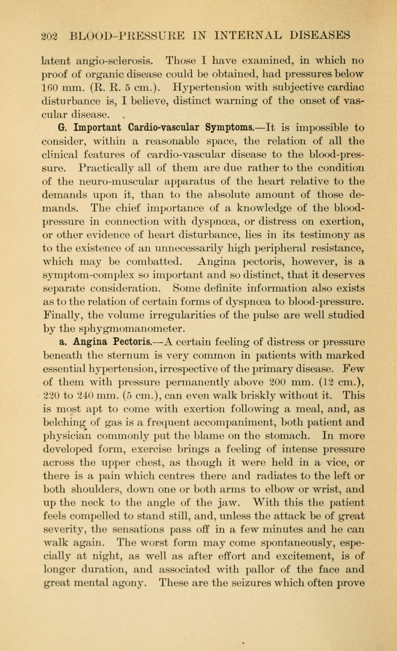latent angio-sclerosis. Those I have examined, in which no proof of organic disease could be obtained, had pressures below 160 mm. (R. R. 5 cm.). Hypertension with subjective cardiac disturbance is, I believe, distinct warning of the onset of vas- cular disease. G. Important Cardio-vascular Symptoms.—It is impossible to consider, within a reasonable space, the relation of all the clinical features of cardio-vascular disease to the blood-pres- sure. Practically all of them are due rather to the condition of the neuro-muscular apparatus of the heart relative to the demands upon it, than to the absolute amount of those de- mands. The chief importance of a knowledge of the blood- pressure in connection with dyspnoea, or distress on exertion, or other evidence of heart disturbance, lies in its testimony as to the existence of an unnecessarily high peripheral resistance, which may be combatted. Angina pectoris, however, is a sj^mptom-complex so important and so distinct, that it deserves separate consideration. Some definite information also exists as to the relation of certain forms of dyspnosa to blood-pressure. Finally, the volume irregularities of the pulse are well studied by the sphygmomanometer. a. Angina Pectoris.—A certain feeling of distress or pressure beneath the sternum is very common in patients with marked essential hypertension, irrespective of the primary disease. Few of them with pressure permanently above 200 mm. (12 cm.), 220 to 240 mm. (5 cm.), can even walk briskly without it. This is most apt to come with exertion following a meal, and, as belching of gas is a frequent accompaniment, both patient and physician commonly put the blame on the stomach. In more developed form, exercise brings a feeling of intense pressure across the ui)per chest, as though it were held in a vice, or there is a pain which centres there and radiates to the left or both shoulders, down one or both arms to elbow or wrist, and up the neck to the angle of the jaw. With this the patient feels compelled to stand still, and, unless the attack be of great severity, the sensations pass off in a few minutes and he can walk again. The worst form may come spontaneously, espe- cially at night, as well as after effort and excitement, is of longer duration, and associated with pallor of the face and great mental agony. These are the seizures which often prove
