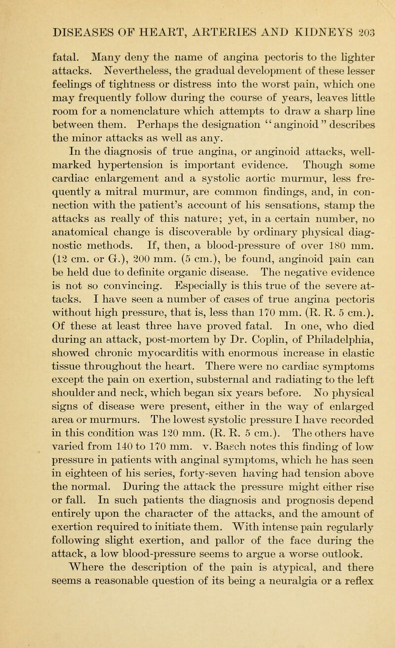 fatal. Many deny the name of angina pectoris to the Ughter attacks. Nevertheless, the gradual development of these lesser feelings of tightness or distress into the worst pain, which one may frequently follow during the course of years, leaves httle room for a nomenclature which attempts to draw a sharp line between them. Perhaps the designation  anginoid  describes the minor attacks as well as any. In the diagnosis of true angina, or anginoid attacks, well- marked hypertension is important evidence. Though some cardiac enlargement and a systolic aortic murmur, less fre- quently a mitral murmur, are common findings, and, in con- nection with the patient's account of his sensations, stamp the attacks as really of this nature; yet, in a certain number, no anatomical change is discoverable by ordinary physical diag- nostic methods. If, then, a blood-pressure of over ISO mm. (12 cm. or G.), 200 mm. (5 cm.), be found, anginoid pain can be held due to definite organic disease. The negative evidence is not so convincing. Especially is this true of the severe at- tacks. I have seen a number of cases of true angina pectoris without high pressure, that is, less than 170 mm. (R. R. 5 cm.). Of these at least three have proved fatal. In one, who died during an attack, post-mortem by Dr. Coplin, of Philadelphia, showed chronic myocarditis with enormous increase in elastic tissue throughout the heart. There were no cardiac symptoms except the pain on exertion, substernal and radiating to the left shoulder and neck, which began six years before. No physical signs of disease were present, either in the way of enlarged area or murmurs. The lowest systohc pressure I have recorded in this condition was 120 mm. (R. R. 5 cm.). The others have varied from 140 to 170 mm. v. Baech notes this finding of low pressure in patients with anginal symptoms, which he has seen in eighteen of his series, forty-seven having had tension above the normal. During the attack the pressure might either rise or fall. In such patients the diagnosis and prognosis depend entirely upon the character of the attacks, and the amount of exertion required to initiate them. With intense pain regularly following shght exertion, and pallor of the face during the attack, a low blood-pressure seems to argue a worse outlook. Where the description of the pain is atypical, and there seems a reasonable question of its being a neuralgia or a reflex