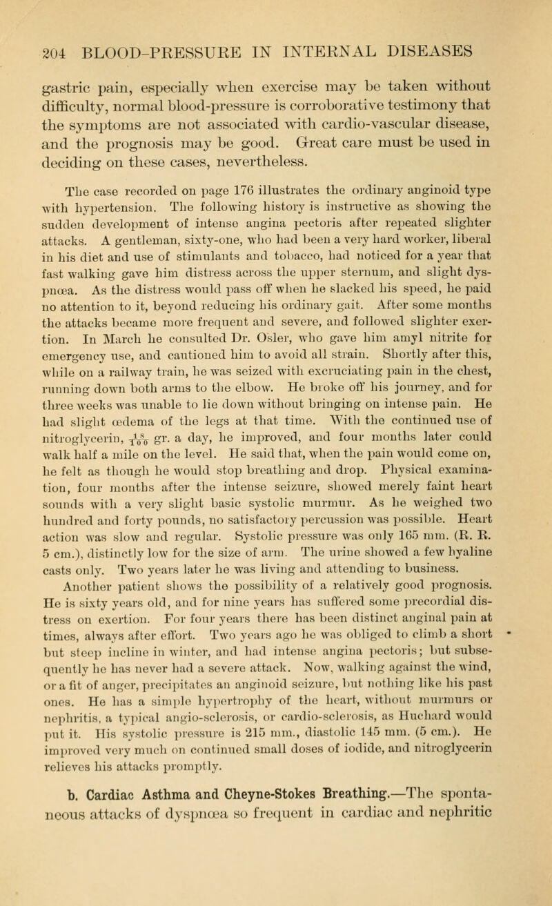 gastric pain, especially when exercise may be taken without difficulty, normal blood-pressure is corroborative testimony that the symptoms are not associated with cardio-vascular disease, and the prognosis may be good. Great care must be used in deciding on these cases, nevertheless. The case recorded on page 176 illustrates tlie ordinary anginoid type with hypertension. The following history is instructive as showing the sudden development of intense angina pectoris after rej^eated slighter attacks. A gentleman, sixty-one, who had been a very hard worker, liberal in his diet and use of stimulants and tobacco, had noticed for a year that fast walking gave him distress across the upper sternum, and slight dys- pnoea. As the distress would pass off when he slacked his sjieed, he paid no attention to it, beyond reducing his ordinary gait. After some months the attacks became more frequent and severe, and followed slighter exer- tion. In March he consulted Dr. Osier, who gave him amyl nitrite for emergency use, and cautioned him to avoid all strain. Shortly after this, while on a railway train, he was seized with excruciating pain in the chest, running down both arms to the elbow. He broke off his journey, and for three weeks was unable to lie down without bringing on intense pain. He had slight oedema of the legs at that time. With the continued use of nitroglycerin, y^o S^'- ^ '^^7' ^^^ improved, and four mouths later could walk half a mile on the level. He said that, when the pain would come on, he felt as though he would stop breathing and drop. Physical examina- tion, four months after the intense seizure, showed merely faint heart sounds with a very slight basic systolic murmur. As he weighed two hundred and forty pounds, no satisfactory percussion was possible. Heart action was slow and regular. Systolic pressure was only IG.'j mm. (R. E. 5 cm.), distinctly low for the size of arm. The urine showed a few hyaline casts only. Two years later he was living and attending to business. Another patient shows the possibility of a relatively good prognosis. He is sixty years old, and for nine years has suffered some jirecordial dis- tress on exertion. For four years there has been distinct anginal pain at times, always after effort. Two years ago he was obliged to climb a short but steep incline in winter, and had intense angina pectoris; but subse- quently he has never had a severe attack. Now, walking against the wind, or a fit of anger, precipitates an anginoid seizure, but nothing like his past ones. He has a simple hypertroi^hy of the heart, without murmurs or nephritis, a typical angio-sclerosis, or eardio-sclerosis, as Huchard would put it. His systolic pressure is 215 mm., diastolic 145 mm. (5 cm.). He improved very much on continued small doses of iodide, and nitroglycerin relieves his attacks inomptly. b. Cardiac Asthma and Cheyne-Stokes Breathing.—The sponta- neous attacks of dyspncx-a so i'rutpicnt in cardiac and nephritic
