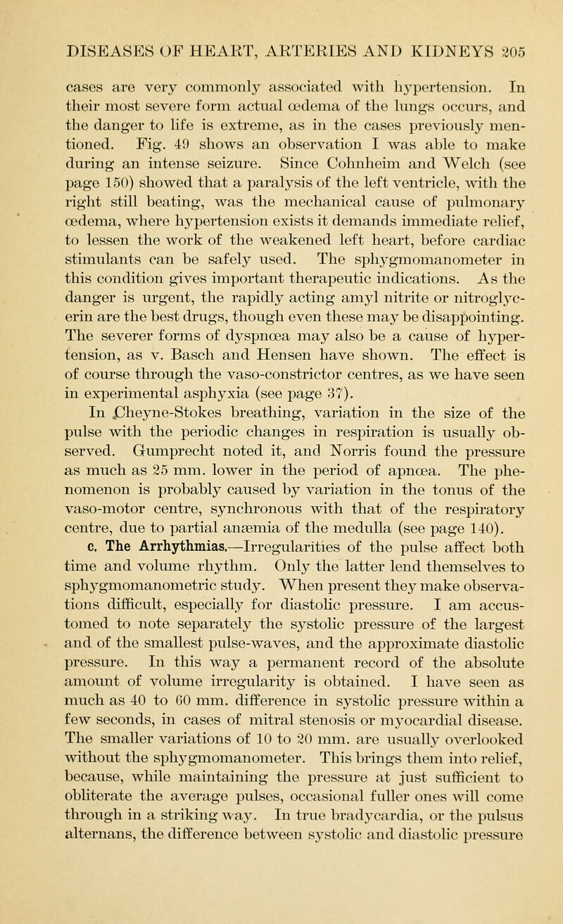 cases are very commonly associated with hypertension. In their most severe form actual oedema of the lungs occurs, and the danger to life is extreme, as in the cases previously men- tioned. Fig. 49 shows an observation I was able to make during an intense seizure. Since Cohnheim and Welch (see page 150) showed that a paralysis of the left ventricle, with the right still beating, was the mechanical cause of pulmonary oedema, where hypertension exists it demands immediate relief, to lessen the work of the weakened left heart, before cardiac stimulants can be safely used. The sphygmomanometer in this condition gives important therapeutic indications. As the danger is urgent, the rapidly acting amyl nitrite or nitroglyc- erin are the best drugs, though even these may be disappointing. The severer forms of dyspnoea may also be a cause of hyper- tension, as V. Basch and Hensen have shown. The effect is of course through the vaso-constrictor centres, as we have seen in experimental asphyxia (see page 37). In JJheyne-Stokes breathing, variation in the size of the pulse with the periodic changes in respiration is usually ob- served. Gumprecht noted it, and Norris found the pressure as much as 25 mm. lower in the period of apnoea. The phe- nomenon is probably caused by variation in the tonus of the vaso-motor centre, synchronous with that of the respiratory centre, due to partial anaemia of the medulla (see page 140). c. The Arrhythmias.—Irregularities of the pulse affect both time and volume rhythm. Only the latter lend themselves to sphygmomanometric study. When present they make observa- tions difficult, especially for diastolic pressure. I am accus- tomed to note separately the systolic pressure of the largest and of the smallest pulse-waves, and the approximate diastolic pressure. In this way a permanent record of the absolute amount of volume irregularity is obtained. I have seen as much as 40 to 60 mm. difference in systolic pressure within a few seconds, in cases of mitral stenosis or myocardial disease. The smaller variations of 10 to 20 mm. are usually overlooked without the sphygmomanometer. This brings them into relief, because, while maintaining the pressure at just sufficient to obliterate the average pulses, occasional fuller ones will come through in a striking way. In true bradycardia, or the pulsus alternans, the difference between systolic and diastolic pressure