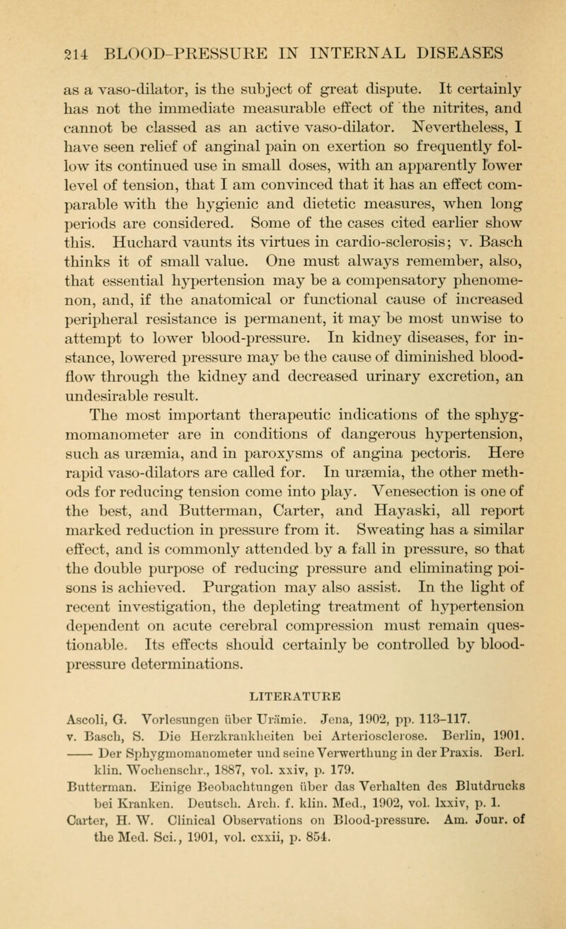 as a vaso-dilator, is the subject of great dispute. It certainly has not the immediate measurable effect of the nitrites, and cannot be classed as an active vaso-dilator. Nevertheless, I have seen relief of anginal pain on exertion so frequently fol- low its continued use in small doses, with an apparently lower level of tension, that I am convinced that it has an effect com- parable with the hygienic and dietetic measures, when long periods are considered. Some of the cases cited earlier show this. Huchard vaunts its virtues in cardio-sclerosis; v. Basch thinks it of small value. One must always remember, also, that essential hypertension may be a compensatory phenome- non, and, if the anatomical or functional cause of increased peripheral resistance is permanent, it may be most unwise to attempt to lower blood-pressure. In kidney diseases, for in- stance, lowered pressure may be the cause of diminished blood- flow through the kidney and decreased urinary excretion, an undesirable result. The most important therapeutic indications of the sphyg- momanometer are in conditions of dangerous hypertension, such as uraemia, and in paroxysms of angina pectoris. Here rapid vaso-dilators are called for. In uraemia, the other meth- ods for reducing tension come into play. Venesection is one of the best, and Butterman, Carter, and Hayaski, all report marked reduction in pressure from it. Sweating has a similar effect, and is commonly attended by a fall in pressure, so that the double purpose of reducing pressure and eliminating poi- sons is achieved. Purgation may also assist. In the light of recent investigation, the depleting treatment of hypertension dependent on acute cerebral compression must remain ques- tionable. Its effects should certainly be controlled by blood- pressure determinations. LITERATURE Ascoli, G. Vorlcsungen iiber Uriimie. Jena, 1902, pp. 113-117. V. Basch, S. Die Herzkrankheiten bei Arterioscleiose. Berlin, 1901. Der Sphygmomanometer und seine Verwerthuug in der Praxis. Berl. klin. Wochenschr., 1887, vol. xxiv, p. 179. Butterman. Einige Beobachtungen iiber das Vcrhalten des Blutdrucks bei Kranken. Deutsch. Arch. f. klin. Med., 1902, vol. Ixxiv, p. 1. Carter, H. W. Clinical Observations on Blood-pressure. Am. Jour, of the Med. Sci., 1901, vol. cxxii, p. 854.
