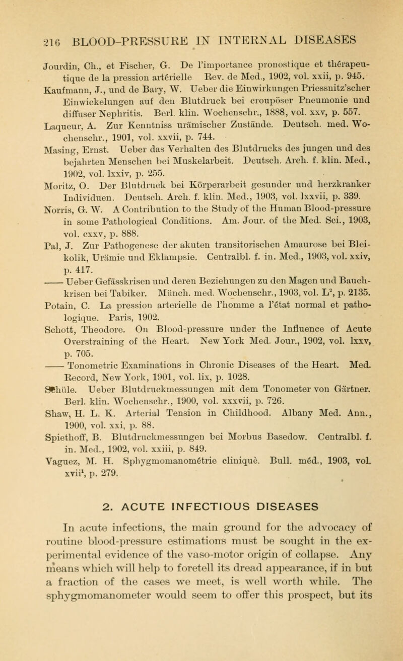 Jourdin, Ch., et Fischer, G. De I'iiiiportance pionostique et thC-rapeu- tique de la pressiou aitcrielle Rev. de Med., 1902, vol. xxii, p. 915. Kaufmann, J., und de Bary, W. Ueber die Einwirkungeu Priessuitz'scher Einwickelungen auf den Blutdiuck bei crouposer Pueuinonie und diflfuser Nephritis. Berl. klin. Wochenschr., 1888, vol. xxv, p. 557. Laqueur, A. Zur Kenntniss uriimischer Zustande. Deutscli. med. Wo- chenschr., 1901, vol. xxvii, p. 744. Masing, Ernst. Ueber das Verhalten des Blutdrucks des juugen und des bejahrten Menschen bei Muskelarbeit. Deutsch. Arch. f. klin. Med., 1902, vol. Ixxiv, p. 255. Moritz, O. Der Blutdruck bei Korperarbeit gesunder und herzkranker Individuen. Deutsch. Arch. f. klin. Med., 1903, vol. 1 xxvii, p. 339. Norris, G. W. A Contribution to the Study of the Human Blood-pressure in some Pathological Conditions. Am. Jour, of the Med. Sci., 1903, vol. cxxv, p. 888. Pal, J. Zur Pathogenese der akuten transitorischen Amaurose bei Blei- kolik, Uriimie und Eklampsie. Centralbl. f. in. Med., 1903, vol. xxiv, p. 417. Ueber Gefasskrisen und deren Beziehungen zu den Magen und Bauch- krisen bei Tabiker. Miinch. med. Wochenschr., 1903, vol. L, p. 2135. Potain, C. La pressiou arterielle de I'homme a I'etat normal et patho- logique. Paris, 1902. Schott, Theodore. On Blood-pressure under the Influence of Acute Overstraining of the Heart. New York Med. Jour., 1902, vol. Ixxv, p. 705. Tonometric Examinations in Chronic Diseases of the Heart. Med. Record, New York, 1901, vol. lix, p. 1028. SChiile. Ueber Blutdruckmessungen mit dem Tonometer von Gartner. Berl. klin. Wochenschr., 1900, vol. xxxvii, p. 726. Shaw, H. L. K. Arterial Tension in Childhood. Albany Med. Ann., 1900, vol. xxi, p. 88. Spiethoff, B. Blutdruckmessungen bei Morbus Basedow. Centralbl. f. in. Med., 1902, vol. xxiii, p. 849. Vaguez, M. H. Sphygmomanom6trie clinique. Bull. m6d., 1903, vol. xvn\ p. 279. 2. ACUTE INFECTIOUS DISEASES In acute infections, the main ground for the advocacy of routine blood-pressure estimations must be sought in the ex- perimental evidence of the vaso-motor origin of collapse. Any means which will help to foretell its dread ai)pearance, if in but a fraction of the cases we meet, is well worth while. The sphygmomanometer would seem to offer this prospect, but its