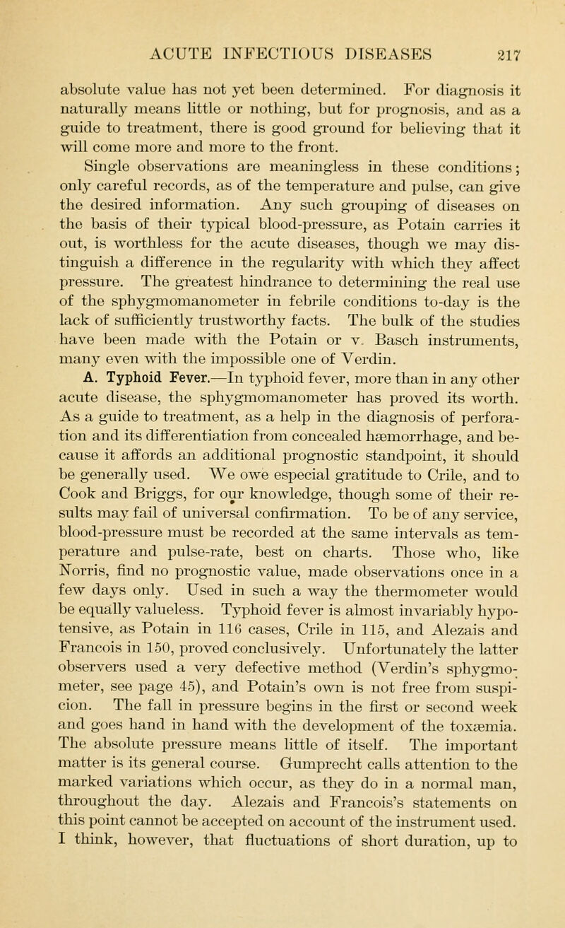absolute value has not yet been determined. For diagnosis it naturally means little or nothing, but for prognosis, and as a guide to treatment, there is good ground for believing that it will come more and more to the front. Single observations are meaningless in these conditions; only careful records, as of the temperature and pulse, can give the desired information. Any such grouping of diseases on the basis of their typical blood-pressure, as Potain carries it out, is worthless for the acute diseases, though we may dis- tinguish a difference in the regularity with which they affect pressure. The greatest hindrance to determining the real use of the sphygmomanometer in febrile conditions to-day is the lack of sufficiently trustworthy facts. The bulk of the studies have been made with the Potain or v, Basch instruments, many even with the impossible one of Verdin. A. Typhoid Fever.—In typhoid fever, more than in any other acute disease, the sphygmomanometer has proved its worth. As a guide to treatment, as a help in the diagnosis of perfora- tion and its differentiation from concealed hsemorrhage, and be- cause it affords an additional prognostic standpoint, it should be generally used. We owe especial gratitude to Crile, and to Cook and Briggs, for our knowledge, though some of their re- sults may fail of universal confirmation. To be of any service, blood-pressure must be recorded at the same intervals as tem- perature and pulse-rate, best on charts. Those who, like Norris, find no prognostic value, made observations once in a few days only. Used in such a way the thermometer would be equally valueless. Typhoid fever is almost invariably hypo- tensive, as Potain in 116 cases, Crile in 115, and Alezais and Francois in 150, proved conclusively. Unfortunately the latter observers used a very defective method (Yerdin's sph3^gmo- meter, see page 45), and Potain's own is not free from suspi- cion. The fall in pressure begins in the first or second week and goes hand in hand with the development of the toxtemia. The absolute pressure means little of itself. The important matter is its general course. Gumprecht calls attention to the marked variations which occur, as they do in a normal man, throughout the day. Alezais and Francois's statements on this point cannot be accepted on account of the instrument used. I think, however, that fluctuations of short duration, up to