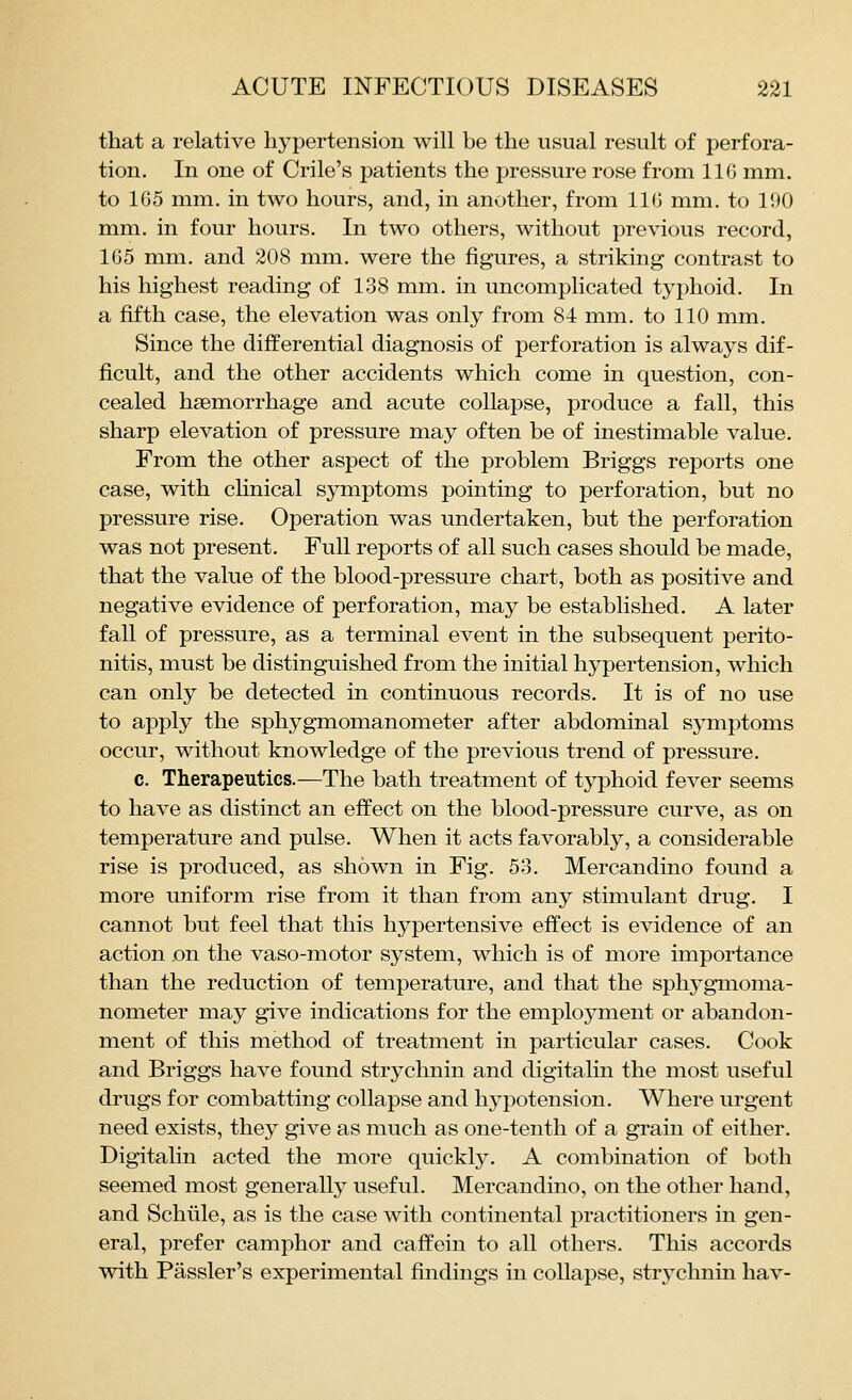that a relative hypertension will be the usual result of perfora- tion. In one of Crile's patients the pressure rose from IIG mm. to 165 mm, in two hours, and, in another, from 116 mm. to 190 mm. in four hours. In two others, without previous record, 165 mm. and 208 mm. were the figures, a striking contrast to his highest reading of 138 mm. in uncomplicated typhoid. In a fifth case, the elevation was only from 84 mm. to 110 mm. Since the differential diagnosis of perforation is always dif- ficult, and the other accidents which come in question, con- cealed haemorrhage and acute collapse, produce a fall, this sharp elevation of pressure may often be of inestimable value. From the other aspect of the problem Briggs reports one case, with chnical symptoms pointing to perforation, but no pressure rise. Operation was undertaken, but the perforation was not present. Full reports of all such cases should be made, that the value of the blood-pressure chart, both as positive and negative evidence of perforation, may be established. A later fall of pressure, as a terminal event in the subsequent perito- nitis, must be distinguished from the initial hypertension, which can only be detected in continuous records. It is of no use to apply the sphygmomanometer after abdominal symptoms occur, without knowledge of the previous trend of pressure. c. Therapeutics.—The bath treatment of typhoid fever seems to have as distinct an effect on the blood-pressure curve, as on temperature and pulse. When it acts favorably, a considerable rise is produced, as shown in Fig. 53. Mercandino found a more uniform rise from it than from any stimulant drug. I cannot but feel that this hypertensive effect is evidence of an action on the vaso-motor system, which is of more importance than the reduction of temperature, and that the sphygmoma- nometer may give indications for the employment or abandon- ment of this method of treatment in particular cases. Cook and Briggs have found strychnin and digitalin the most useful drugs for combatting collapse and hypotension. Where urgent need exists, they give as much as one-tenth of a grain of either. Digitalin acted the more quickly. A combination of both seemed most generally useful. Mercandino, on the other hand, and Schlile, as is the case with continental practitioners in gen- eral, prefer camphor and caffein to all others. This accords with Passler's experimental findings in collapse, strj^chnin hav-