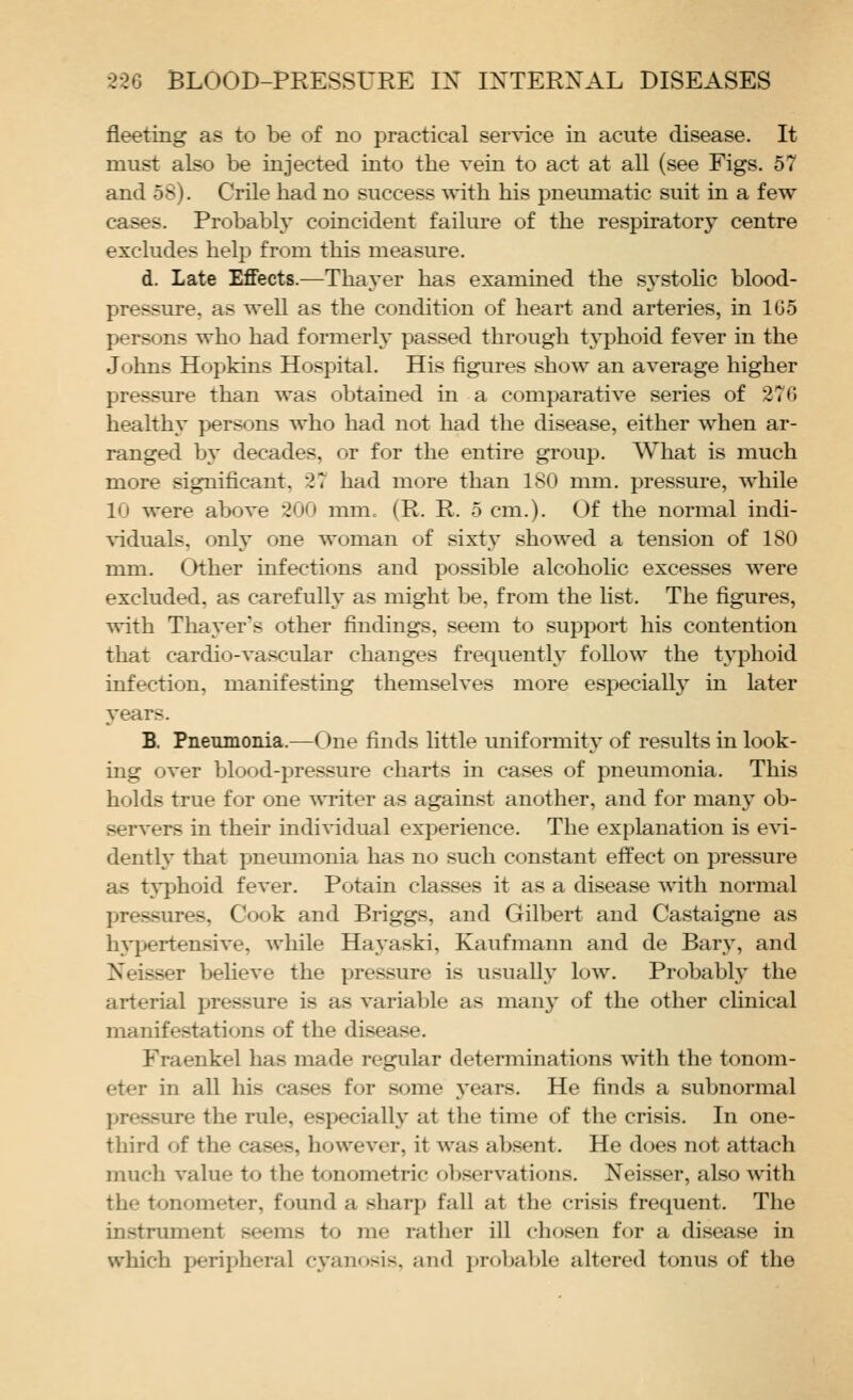 fleeting as to be of no practical semnce in acute disease. It must also be injected into the vein to act at all (see Figs. 57 and 58). Crile had no success with his pneumatic suit in a few cases. Probably coincident failm-e of the respiratory centre excludes helj) from this measure. d. Late Effects.—Thaj^er has examined the sj^stohc blood- pressure, as well as the condition of heart and arteries, in 1G5 persons who had formerly passed through typhoid fever in the Johns Hopkins HosiDital. His figures show an average higher pressure than was obtained in a comparative series of 27G healthy persons who had not had the disease, either when ar- ranged by decades, or for the entire group. What is much more significant, 27 had more than 180 mm. pressure, while 10 were above 200 mm. (R. R. 5 cm.). Of the normal indi- viduals, only one woman of sixtj- showed a tension of 180 mm. Other infections and possible alcoholic excesses Avere excluded, as carefully as might be, from the list. The figures, with Thayer's other findings, seem to support his contention that cardio-vascular changes frequently follow the typhoid infection, manifesting themselves more especiall}' in later j'ears. B. Pneumonia.—One finds little uniformit}' of results in look- ing over blood-pressure charts in cases of pneumonia. This holds true for one ^vriter as against another, and for many ob- servers in their indi^-idual experience. The explanation is evi- dently that pneumonia has no such constant effect on pressure as tj'phoid fever. Potain classes it as a disease with normal pressures, Cook and Briggs, and Gilbert and Castaigne as hypertensive, while Ha^'aski, Kaufmann and de Barj^ and Neisser believe the pressure is usually low. Probably the arterial pressure is as variable as man}- of the other clinical manifestations of the disease. Fraenkel has made regular determinations with the tonom- eter in all his cases for some years. He finds a subnormal pressure the rule, especiall}' at the time of the crisis. In one- third of the cases, however, it was absent. He does not attach much value to the tonometric ol)servations. Neisser, also with the tonometer, found a sharp fall at the crisis frequent. The instrument seems to me rather ill chosen for a disease in which peripheral cyanosis, and pro]ja])le altered tonus of the