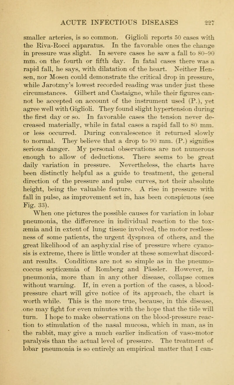 smaller arteries, is so common. Giglioli reports 50 cases with the Riva-Rocci apparatus. In the favoraVjle ones the change in pressure was slight. In severe cases he saw a faU to 80-90 mm. on the fourth or fifth day. In fatal cases there was a rapid fall, he says, with dilatation of the heart. Neither Hen- sen, nor Mosen could demonstrate the critical drop in pressure, while Jarotzny's lowest recorded reading was imder just these circumstances. Gilbert and Castaigne, while their figures can- not be accepted on accoimt of the instrument used (P.), yet agree well with GigUoli. They found shght hypertension during the first day or so. In favorable cases the tension never de- creased materially, while in fatal cases a rapid fall to 80 mm. or less occurred. During convalescence it retiu-ned slowly to normal. They believe that a drop to 90 mm. (P.) signifies serious danger. My personal observations are not numerous enough to allow of deductions. There seems to be great daily variation in pressure. Nevertheless, the charts have been distinctly helpful as a guide to treatment, the general direction of the pressure and pulse curves, not their absolute height, being the valuable feature. A rise in pressure with fall in pulse, as improvement set in, has been conspicuous (see Fig. 33). When one pictures the possible causes for variation in lobar pneumonia, the difference in individual reaction to the tox- aemia and in extent of limg tissue involved, the motor restless- ness of some patients, the urgent dyspnoea of others, and the great hkehhood of an asphyxial rise of pressure where cyano- sis is extreme, there is httle wonder at these somewhat discord- ant results. Conditions are not so simple as in the pneiuno- coccus septicsemia of Romberg and Passler. However, in pneumonia, more than in any other disease, collapse comes without warning. If, in even a portion of the cases, a blood- pressure chart will give notice of its approach, the chart is worth while. This is the more true, because, in this disease, one may fight for even minutes with the hope that the tide will turn. I hope to make observations on the blood-pressure reac- tion to stimulation of the nasal mucosa, which in man, as in the rabbit, may give a much earlier indication of vaso-motor paralysis than the actual level of pressure. The treatment of lobar pneumonia is so entirely an empirical matter that I can-