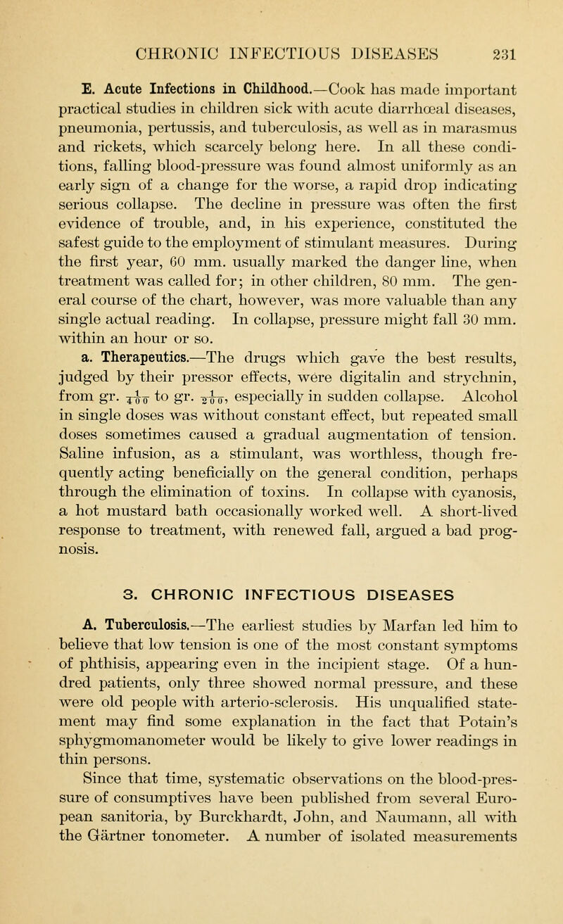E. Acute Infections in Childhood.—Cook has made important practical studies in children sick with acute diarrhoeal diseases, pneumonia, pertussis, and tuberculosis, as well as in marasmus and rickets, which scarcely belong here. In all these condi- tions, falling blood-pressure was found almost uniformly as an early sign of a change for the worse, a rapid drop indicating serious collapse. The decline in pressure was often the first evidence of trouble, and, in his experience, constituted the safest guide to the employment of stimulant measures. During the first year, 60 mm. usually marked the danger line, when treatment was called for; in other children, 80 mm. The gen- eral course of the chart, however, was more valuable than any single actual reading. In collapse, pressure might fall 30 mm. within an hour or so. a. Therapeutics.—The drugs which gave the best results, judged by their pressor effects, were digitalin and strychnin, from gr. j^q to gr. ^hii especially in sudden collapse. Alcohol in single doses was without constant effect, but repeated small doses sometimes caused a gradual augmentation of tension. Saline infusion, as a stimulant, was worthless, though fre- quently acting beneficially on the general condition, perhaps through the elimination of toxins. In collapse with cyanosis, a hot mustard bath occasionally worked well. A short-lived response to treatment, with renewed fall, argued a bad prog- nosis. 3. CHRONIC INFECTIOUS DISEASES A. Tuberculosis.—The earhest studies by Marfan led him to believe that low tension is one of the most constant symptoms of phthisis, appearing even in the incipient stage. Of a hun- dred patients, only three showed normal pressure, and these were old people with arterio-sclerosis. His unqualified state- ment may find some explanation in the fact that Potain's sphygmomanometer would be likely to give lower readings in thin persons. Since that time, systematic observations on the blood-pres- sure of consumptives have been published from several Euro- pean sanitoria, by Burckhardt, John, and Naumann, all with the Gartner tonometer. A number of isolated measurements