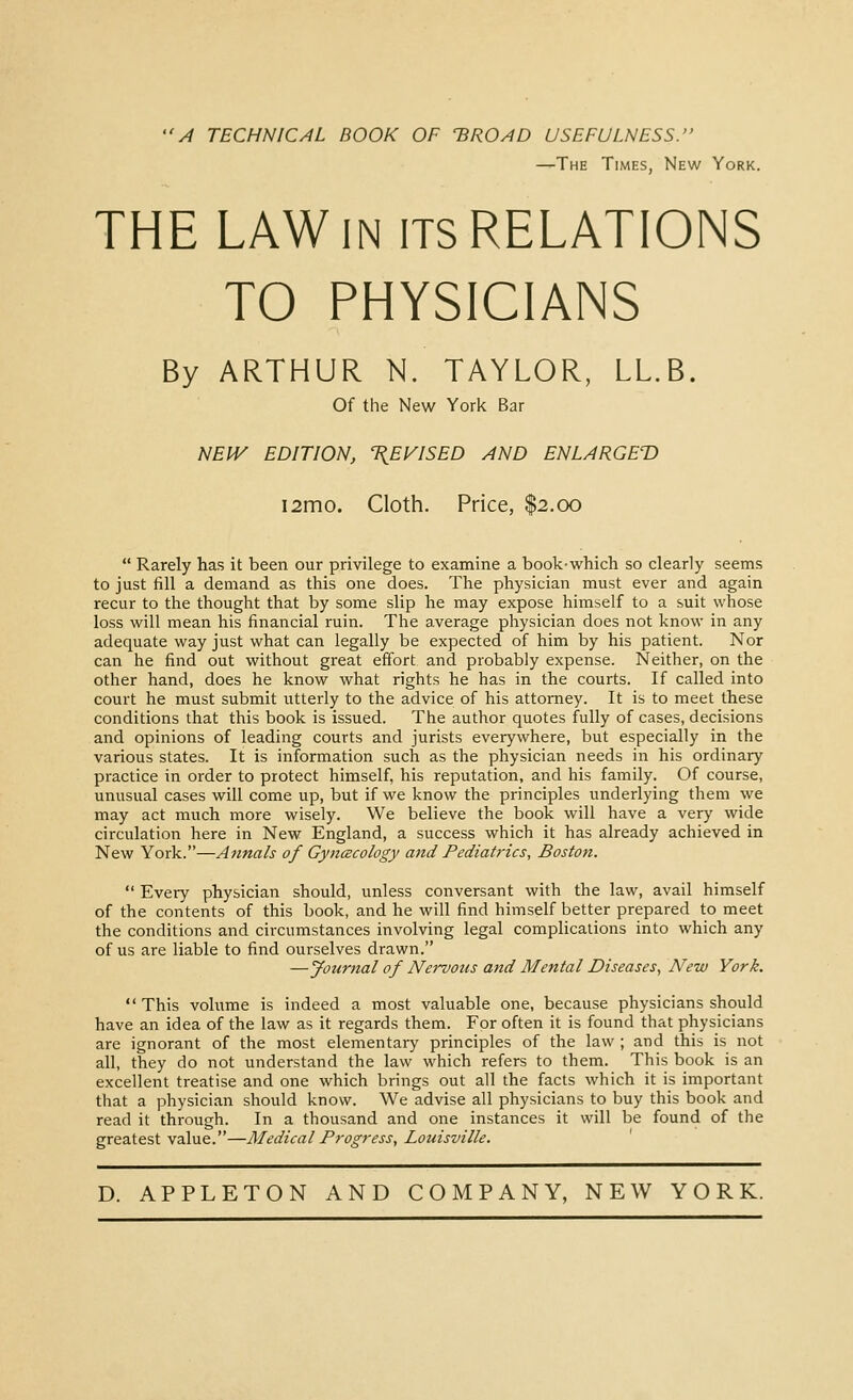 A TECHNICAL ROOK OF 'BROAD USEFULNESS. —The Times, New York. THE LAW IN ITS RELATIONS TO PHYSICIANS By ARTHUR N. TAYLOR, LL.B. Of the New York Bar NEIV EDITION, T^EVISED AND ENLARGED i2mo. Cloth. Price, $2.00  Rarely has it been our privilege to examine a bookwhich so clearly seems to just fill a demand as this one does. The physician must ever and again recur to the thought that by some slip he may expose himself to a suit whose loss will mean his financial ruin. The average physician does not know in any adequate way just what can legally be expected of him by his patient. Nor can he find out without great effort and probably expense. Neither, on the other hand, does he know what rights he has in the courts. If called into court he must submit utterly to the advice of his attorney. It is to meet these conditions that this book is issued. The author quotes fully of cases, decisions and opinions of leading courts and jurists everywhere, but especially in the various states. It is information such as the physician needs in his ordinary practice in order to protect himself, his reputation, and his family. Of course, unusual cases will come up, but if we know the principles underlying them we may act much more wisely. We believe the book will have a very wide circulation here in New England, a success which it has already achieved in New York.—Annals of Gyncecology and Pediatrics, Boston.  Every physician should, unless conversant with the law, avail himself of the contents of this book, and he will find himself better prepared to meet the conditions and circumstances involving legal complications into which any of us are liable to find ourselves drawn. —Journal of Nervous and Mental Diseases, New York.  This volume is indeed a most valuable one, because physicians should have an idea of the law as it regards them. For often it is found that physicians are ignorant of the most elementary principles of the law ; and this is not all, they do not understand the law which refers to them. This book is an excellent treatise and one which brings out all the facts which it is important that a physician should know. We advise all physicians to buy this book and read it through. In a thousand and one instances it will be found of the greatest value.—Medical Progress, Louisville.