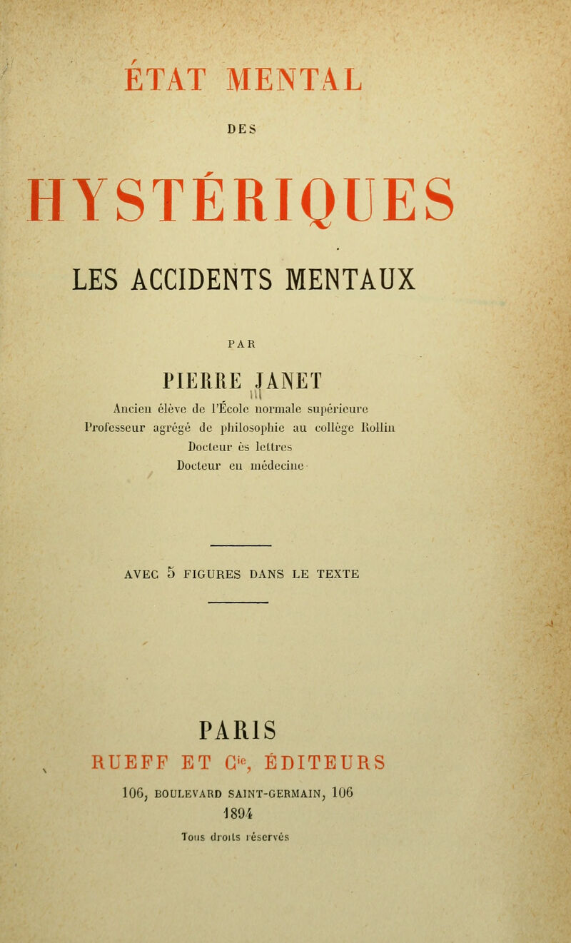 ETAT MENTAL DES HYSTÉRIQUES LES ACCIDENTS MENTAUX PAR PIERRE JANET Ancien élève de l'Ecole normale supérieure Professeur agrégé de pliilosophie au collège lîoUin Docteur es lettres Docteur en médecine AVEC 5 FIGURES DANS LE TEXTE PARIS RUEFF ET G% ÉDITEURS 106, BOULEVARD SAINT-GERMAIN^ 106 1894 Tous droits réservés