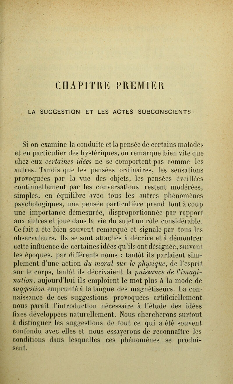 CHAPITRE PREMIER LA SUGGESTION ET LES ACTES SUBCONSCIENTS Si on examine la conduite et la pensée de certains malades et en particulier des hystériques, on remarque bien vite que chez eux certaines idées ne se comportent pas comme les autres. Tandis que les pensées ordinaires, les sensations provoquées par la vue des objets, les pensées éveillées continuellement par les comersations restent modérées, simples, en équilibre avec tous les autres phénomènes psychologiques, une pensée particulière prend tout à coup une importance démesurée, disproportionnée par rapport aux autres et joue dans la vie du sujet un rôle considérable. Ce fait a été bien souvent remarqué et signalé par tous les observateurs. Ils se sont attachés à décrire et à démontrer cette influence de certaines idées qu'ils ont désignée, suivant les époques, par différents noms : tantôt ils parlaient sim- plement d'une action du moral sur le physique, de l'esprit sur le corps, tantôt ils décrivaient la puissaiice de Vimagi- nation, aujourd'hui ils emploient le mot plus à la mode de suggestion emprunté à la langue des magnétiseurs. La con- naissance de ces suggestions provoquées artificiellement nous paraît l'introduction nécessaire à l'étude des idées fixes développées nalurellement. Nous chercherons surtout à distinguer les suggestions de tout ce qui a été souvent confondu avec elles et nous essayerons de reconnaître les conditions dans lesquelles ces phénomènes se produi- sent.