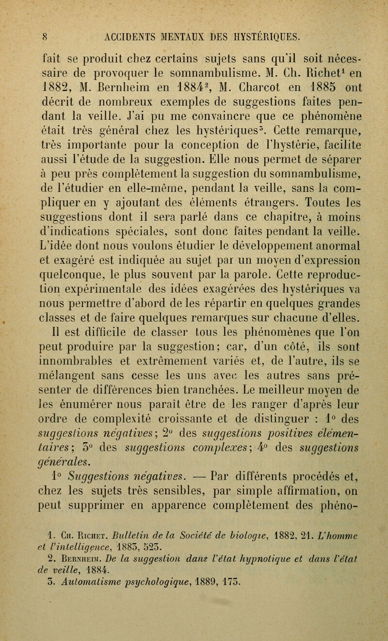 fait se produit chez certains sujets sans qu'il soit néces- saire de provoquer le somnambulisme. M. Ch. Richet^ en 1882, M. Bernheim en 1884^ M. Charcot en 1885 ont décrit de nombreux exemples de suggestions faites pen- dant la veille. J'ai pu me convaincre que ce phénomène était très général chez les hystériques^. Cette remarque, très importante pour la conception de l'hystérie, facilite aussi l'étude de la suggestion. Elle nous permet de séparer à peu près complètement la suggestion du somnambulisme, de l'étudier en elle-même, pendant la veille, sans la com- pliquer en y ajoutant des éléments étrangers. Toutes les suggestions dont il sera parlé dans ce chapitre, à moins d'indications spéciales, sont donc faites pendant la veille. L'idée dont nous voulons étudier le développement anormal et exagéré est indiquée au sujet par un moyen d'expression quelconque, le plus souvent par la parole. Cette reproduc- tion expérimentale des idées exagérées des hystériques va nous permettre d'abord de les répartir en quelques grandes classes et de faire quelques remarques sur chacune d'elles. 11 est difficile de classer tous les phénomènes que l'on peut produire par la suggestion; car, d'un côté, ils sont innombrables et extrêmement variés et, de l'autre, ils se mélangent sans cesse les uns avec les autres sans pré- senter de différences bien tranchées. Le meilleur moyen de les énumérer nous paraît être de les ranger d'après leur ordre de complexité croissante et de distinguer : l'' des suggestions négatives; 2° des suggestions positives élémen- taires ; 5 des suggestions complexes ; 4° des suggestions générales. 1° Suggestions négatives. — Par différents procédés et, chez les sujets très sensibles, par simple affirmation, on peut supprimer en apparence complètement des phéno- 1. Ch. PacHET. Bulletin delà Société de biologie, 1882, 21. Vhommc et Uintelligence, 1885, 523. 2. Ber:»jhei5i. De la suggestion dans l'état hypnotique et dans l'état de veille, 1884. 3. Automatisme psychologique, 1889, 175.