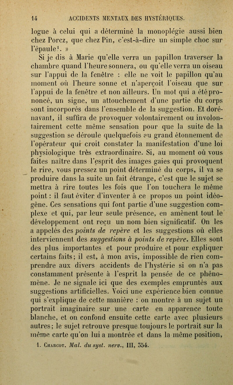 logue à celui qui a déterminé la monoplégie aussi bien chez Porcz, que chez Pin, c'est-à-dire un simple choc sur l'épaule ^ » Si je dis à Marie qu'elle Yerra un papillon traverser la chambre quand l'heure sonnera, ou qu'elle verra un oiseau sur l'appui de la fenêtre : elle ne voit le papillon qu'au moment où l'heure sonne et n'aperçoit l'oiseau que sur l'appui de la fenêtre et non ailleurs. Un mot qui a été pro- noncé, un signe, un attouchement d'une partie du corps sont incorporés dans l'ensemble de la suggestion. Et doré- navant, il suffira de provoquer volontairement ou involon- tairement cette même sensation pour que la suite de la suggestion se déroule quelquefois au grand étonnement de l'opérateur qui croit constater la manifestation d'une loi physiologique très extraordinaire. Si, au moment où vous faites naître dans l'esprit des images gaies qui provoquent le rire, vous pressez un point déterminé du corps, il va se produire dans la suite un fait étrange, c'est que le sujet se mettra à rire toutes les fois que l'on touchera le même point : il faut éviter d'inventer à ce propos un point idéo- gène. Ces sensations qui font partie d'une suggestion com- plexe et qui, par leur seule présence, en amènent tout le' développement ont reçu un nom bien significatif. On les a appelés des points de repère et les suggestions où elles interviennent des suggestions à points de repère. Elles sont des plus importantes et pour produire et pour expliquer certains faits; il est, à mon avis, impossible de rien com- prendre aux divers accidents de l'hystérie si on n'a pas constamment présente à l'esprit la pensée de ce phéno- mène. Je ne signale ici que des exemples empruntés aux suggestions artificielles. Voici une expérience bien connue qui s'explique de cette manière : on montre à un sujet un portrait imaginaire sur une carte en apparence toute blanche, et on confond ensuite cette carte avec plusieurs autres; le sujet retrouve presque toujours le portrait sur la même carte qu'on lui a montrée et dans la même position,