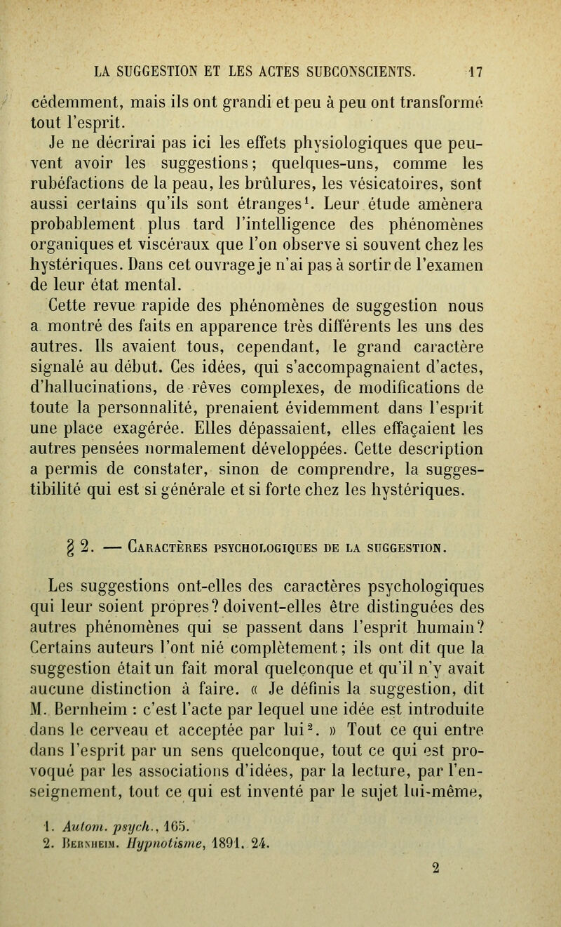 cédemment, mais ils ont grandi et peu à peu ont transformé tout l'esprit. Je ne décrirai pas ici les effets physiologiques que peu- vent avoir les suggestions ; quelques-uns, comme les rubéfactions de la peau, les brûlures, les vésicatoires, sont aussi certains qu'ils sont étranges ^ Leur étude amènera probablement plus tard l'intelligence des phénomènes organiques et viscéraux que l'on observe si souvent chez les hystériques. Dans cet ouvrage je n'ai pas à sortir de l'examen de leur état mental. Cette revue rapide des phénomènes de suggestion nous a montré des faits en apparence très différents les uns des autres. Ils avaient tous, cependant, le grand caractère signalé au début. Ces idées, qui s'accompagnaient d'actes, d'hallucinations, de rêves complexes, de modifications de toute la personnalité, prenaient évidemment dans l'esprit une place exagérée. Elles dépassaient, elles effaçaient les autres pensées normalement développées. Cette description a permis de constater, sinon de comprendre, la sugges- tibilité qui est si générale et si forte chez les hystériques. § 2. — Caractères psychologiques de la suggestion. Les suggestions ont-elles des caractères psychologiques qui leur soient propres? doivent-elles être distinguées des autres phénomènes qui se passent dans l'esprit humain? Certains auteurs l'ont nié complètement; ils ont dit que la suggestion était un fait moral quelconque et qu'il n'y avait aucune distinction à faire. « Je définis la suggestion, dit M. Bernheim : c'est l'acte par lequel une idée est introduite dans le cerveau et acceptée par lui^. » Tout ce qui entre dans l'esprit par un sens quelconque, tout ce qui est pro- voqué par les associations d'idées, par la lecture, par l'en- seignement, tout ce qui est inventé par le sujet lui-même, 1. Aufom. psych., 1G5. 2. JJernheim. Hypnotisme, 1891. 24.