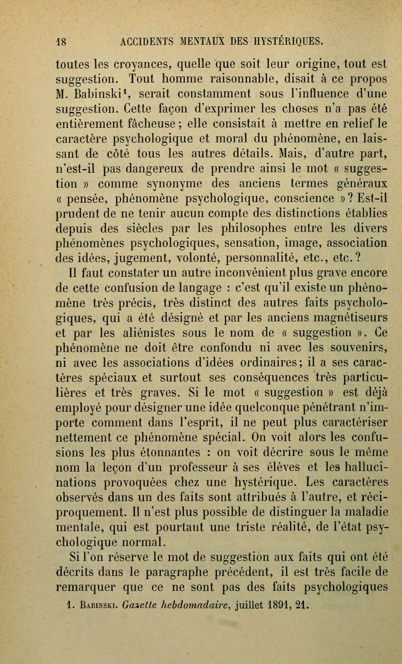 toutes les croyances, quelle que soit leur origine, tout est suggestion. Tout homme raisonnable, disait à ce propos M. BabinskiS serait constamment sous l'influence d'une suggestion. Cette façon d'exprimer les choses n'a pas été entièrement fâcheuse ; elle consistait à mettre en relief le caractère psychologique et moral du phénomène, en lais- sant de côté tous les autres détails. Mais, d'autre part, n'est-il pas dangereux de prendre ainsi le mot « sugges- tion )) comme synonyme des anciens termes généraux (( pensée, phénomène psychologique, conscience »? Est-il prudent de ne tenir aucun compte des distinctions établies depuis des siècles par les philosophes entre les divers phénomènes psychologiques, sensation, image, association des idées, jugement, volonté, personnalité, etc., etc.? Il faut constater un autre inconvénient plus grave encore de cette confusion de langage : c'est qu'il existe un phéno- mène très précis, très distinct des autres faits psycholo- giques, qui a été désigné et par les anciens magnétiseurs et par les aliénistes sous le nom de « suggestion ». Ce phénomène ne doit être confondu ni avec les souvenirs, ni avec les associations d'idées ordinaires; il a ses carac- tères spéciaux et surtout ses conséquences très particu- lières et très graves. Si le mot a suggestion » est déjà employé pour désigner une idée quelconque pénétrant n'im- porte comment dans l'esprit, il ne peut plus caractériser nettement ce phénomène spécial. On voit alors les confu- sions les plus étonnantes : on voit décrire sous le même nom la leçon d'un professeur à ses élèves et les halluci- nations provoquées chez une hystérique. Les caractères observés dans un des faits sont attribués à l'autre, et réci- proquement. 11 n'est plus possible de distinguer la maladie mentale, qui est pourtant une triste réahté, de l'état psy- chologique normal. Si l'on réserve le mot de suggestion aux faits qui ont été décrits dans le paragraphe précédent, il est très facile de remarquer que ce ne sont pas des faits psychologiques 1. Barinski. Gazette hebdomadaire, juillet 1891, 21.