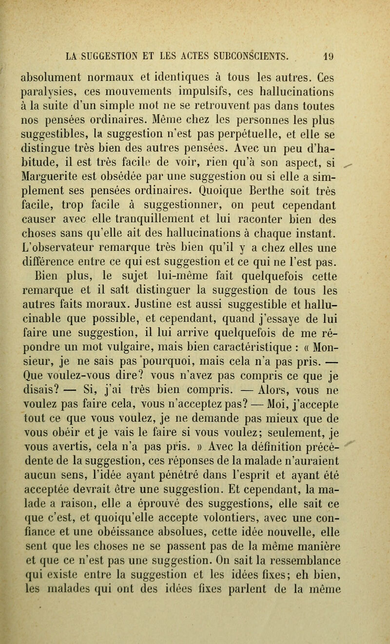 absolument normaux et identiques à tous les autres. Ces paralysies, ces mouvements impulsifs, ces hallucinations à la suite d'un simple mot ne se retrouvent pas dans toutes nos pensées ordinaires. Même chez les personnes les plus suggestibles, la suggestion n'est pas perpétuelle, et elle se distingue très bien des autres pensées. Avec un peu d'ha- bitude, il est très facile de voir, rien qu'à son aspect, si Marguerite est obsédée par une suggestion ou si elle a sim- plement ses pensées ordinaires. Quoique Berthe soit très facile, trop facile à suggestionner, on peut cependant causer avec elle tranquillement et lui raconter bien des choses sans qu'elle ait des hallucinations à chaque instant. L'observateur remarque très bien qu'il y a chez elles une différence entre ce qui est suggestion et ce qui ne l'est pas. Bien plus, le sujet lui-même fait quelquefois cette remarque et il sait distinguer la suggestion de tous les autres faits moraux. Justine est aussi suggestible et liallu- cinable que possible, et cependant, quand j'essaye de lui faire une suggestion, il lui arrive quelquefois de me ré- pondre un mot vulgaire, mais bien caractéristique : « Mon- sieur, je ne sais pas'pourquoi, mais cela n'a pas pris. — Que voulez-vous dire? vous n'avez pas compris ce que je disais? — Si, j'ai très bien compris. — Alors, vous ne voulez pas faire cela, vous n'acceptez pas? — Moi, j'accepte tout ce que vous voulez, je ne demande pas mieux que de vous obéir et je vais le faire si vous voulez; seulement, je vous avertis, cela n'a pas pris. » Avec la définition précé- dente de la suggestion, ces réponses de la malade n'auraient aucun sens, l'idée ayant pénétré dans l'esprit et ayant été acceptée devrait être une suggestion. Et cependant, la ma- lade a raison, elle a éprouvé des suggestions, elle sait ce que c'est, et quoiqu'elle accepte volontiers, avec une con- fiance et une obéissance absolues, cette idée nouvelle, elle sent que les choses ne se passent pas de la même manière et que ce n'est pas une suggestion. On sait la ressemblance qui existe entre la suggestion et les idées fixes; eh bien, les malades qui ont des idées fixes parlent de la même