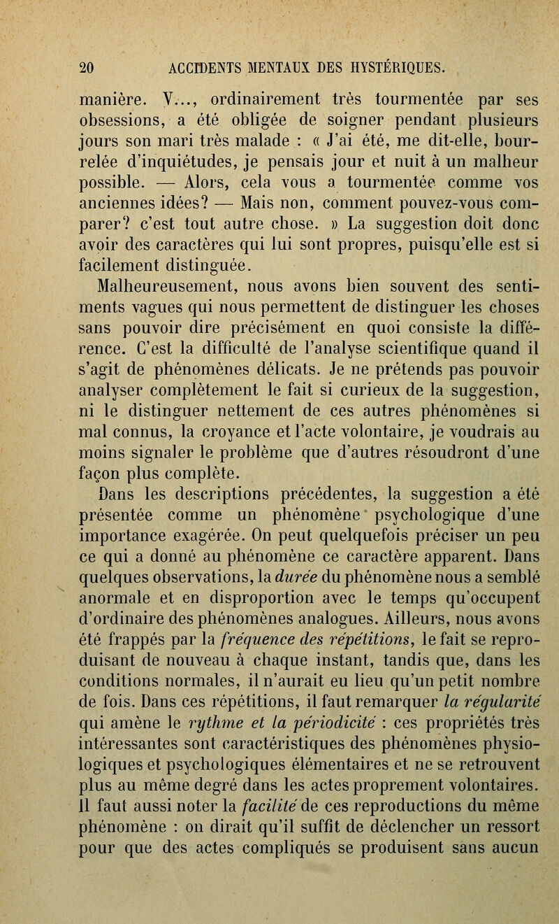 manière. V..., ordinairement très tourmentée par ses obsessions, a été obligée de soigner pendant plusieurs jours son mari très malade : « J'ai été, me dit-elle, bour- relée d'inquiétudes, je pensais jour et nuit à un malheur possible. — Alors, cela yous a tourmentée comme yos anciennes idées? — Mais non, comment pouvez-vous com- parer? c'est tout autre chose. » La suggestion doit donc avoir des caractères qui lui sont propres, puisqu'elle est si facilement distinguée. Malheureusement, nous avons bien souvent des senti- ments vagues qui nous permettent de distinguer les choses sans pouvoir dire précisément en quoi consiste la diffé- rence. C'est la difficulté de l'analyse scientifique quand il s'agit de phénomènes délicats. Je ne prétends pas pouvoir analyser complètement le fait si curieux de la suggestion, ni le distinguer nettement de ces autres phénomènes si mal connus, la croyance et l'acte volontaire, je voudrais au moins signaler le problème que d'autres résoudront d'une façon plus complète. Dans les descriptions précédentes, la suggestion a été présentée comme un phénomène psychologique d'une importance exagérée. On peut quelquefois préciser un peu ce qui a donné au phénomène ce caractère apparent. Dans quelques observations, la durée du phénomène nous a semblé anormale et en disproportion avec le temps qu'occupent d'ordinaire des phénomènes analogues. Ailleurs, nous avons été frappés par la fréquence des répétitions^ le fait se repro- duisant de nouveau à chaque instant, tandis que, dans les conditions normales, il n'aurait eu lieu qu'un petit nombre de fois. Dans ces répétitions, il faut remarquer la régularité qui amène le rythme et la périodicité : ces propriétés très intéressantes sont caractéristiques des phénomènes physio- logiques et psychologiques élémentaires et ne se retrouvent plus au même degré dans les actes proprement volontaires. 11 faut aussi noter la facilité de ces reproductions du même phénomène : on dirait qu'il suffît de déclencher un ressort pour que des actes compliqués se produisent sans aucun