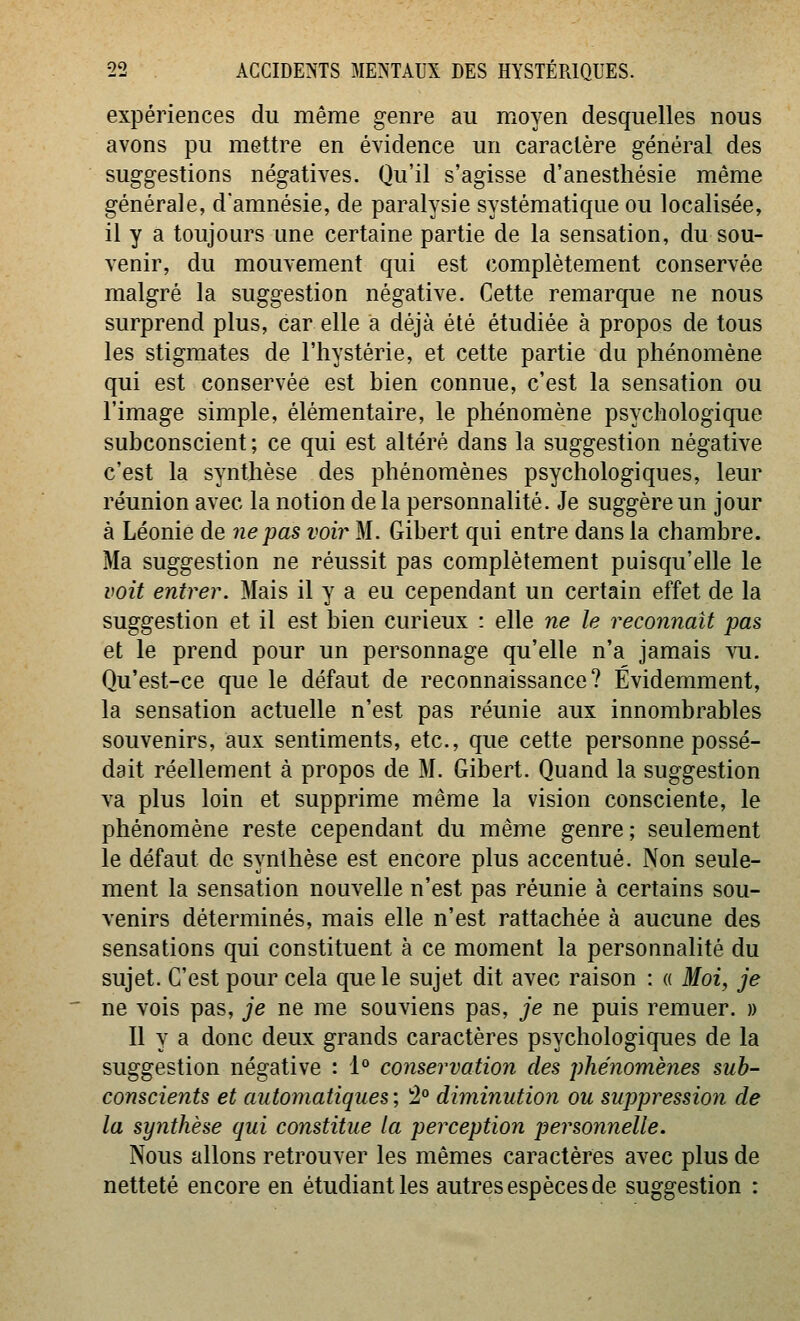 expériences du même genre au moyen desquelles nous avons pu mettre en évidence un caractère général des suggestions négatives. Qu'il s'agisse d'anestliésie même générale, d'amnésie, de paralysie systématique ou localisée, il y a toujours une certaine partie de la sensation, du sou- venir, du mouvement qui est complètement conservée malgré la suggestion négative. Cette remarque ne nous surprend plus, car elle a déjà été étudiée à propos de tous les stigmates de l'hystérie, et cette partie du phénomène qui est conservée est bien connue, c'est la sensation ou l'image simple, élémentaire, le phénomène psychologique subconscient ; ce qui est altéré dans la suggestion négative c'est la synthèse des phénomènes psychologiques, leur réunion avec la notion de la personnalité. Je suggère un jour à Léonie de ne pas voir M. Gibert qui entre dans la chambre. Ma suggestion ne réussit pas complètement puisqu'elle le voit entrer. Mais il y a eu cependant un certain effet de la suggestion et il est bien curieux : elle ne le reconnaît pas et le prend pour un personnage qu'elle n'a jamais vu. Qu'est-ce que le défaut de reconnaissance? Évidemment, la sensation actuelle n'est pas réunie aux innombrables souvenirs, aux sentiments, etc., que cette personne possé- dait réellement à propos de M. Gibert. Quand la suggestion va plus loin et supprime même la vision consciente, le phénomène reste cependant du même genre; seulement le défaut de synthèse est encore plus accentué. Non seule- ment la sensation nouvelle n'est pas réunie à certains sou- venirs déterminés, mais elle n'est rattachée à aucune des sensations qui constituent à ce moment la personnalité du sujet. C'est pour cela que le sujet dit avec raison : « Moi, je ne vois pas, je ne me souviens pas, je ne puis remuer. » Il y a donc deux grands caractères psychologiques de la suggestion négative : 1° conservation des phénomènes sub- conscients et automatiques', !2° diminution ou suppression de la synthèse qui constitue la perception personnelle. Nous allons retrouver les mêmes caractères avec plus de netteté encore en étudiant les autres espèces de suggestion :