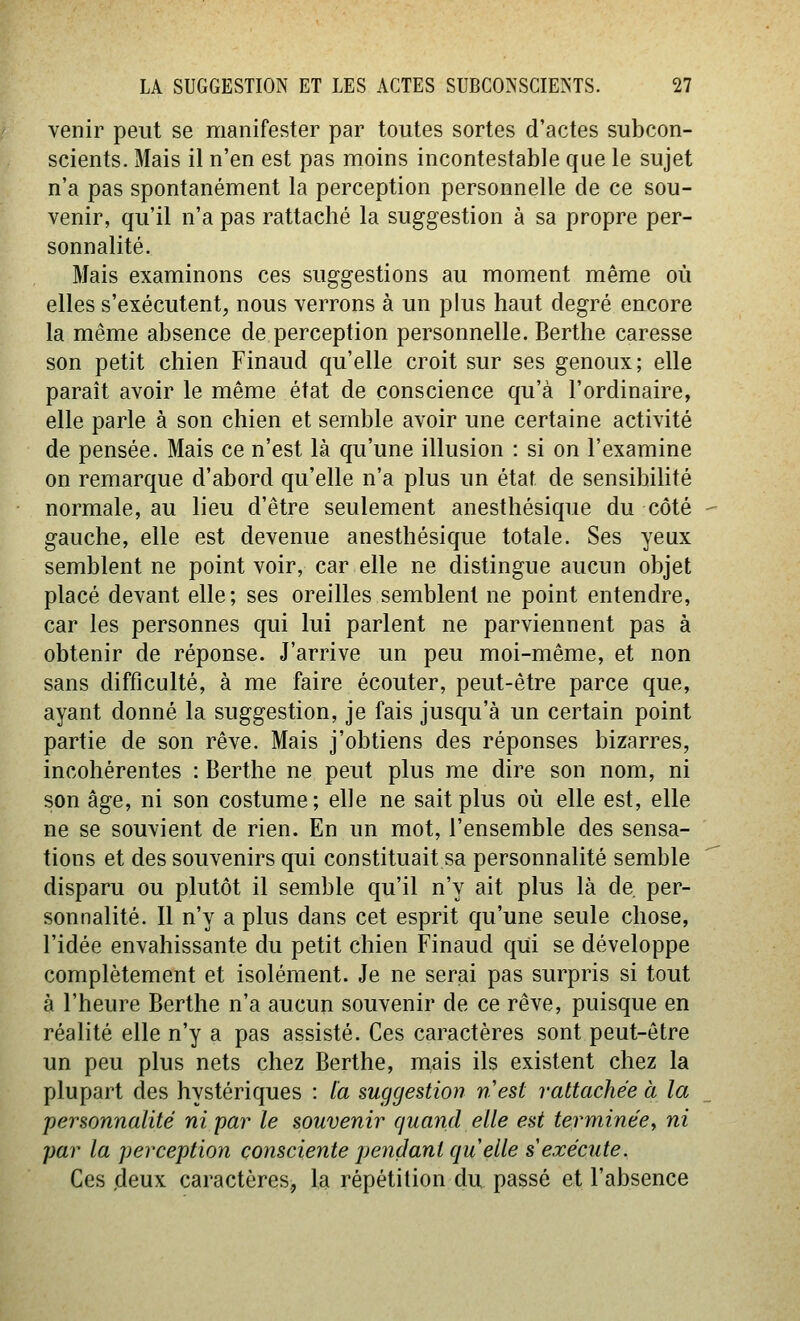 venir peut se manifester par toutes sortes d'actes subcon- scients. Mais il n'en est pas moins incontestable que le sujet n'a pas spontanément la perception personnelle de ce sou- venir, qu'il n'a pas rattaché la suggestion à sa propre per- sonnalité. Mais examinons ces suggestions au moment même où elles s'exécutent, nous verrons à un plus haut degré encore la même absence de perception personnelle. Berthe caresse son petit chien Finaud qu'elle croit sur ses genoux; elle paraît avoir le même état de conscience qu'à l'ordinaire, elle parle à son chien et semble avoir une certaine activité de pensée. Mais ce n'est là qu'une illusion : si on l'examine on remarque d'abord qu'elle n'a plus un état de sensibilité normale, au lieu d'être seulement anesthésique du côté gauche, elle est devenue anesthésique totale. Ses yeux semblent ne point voir, car elle ne distingue aucun objet placé devant elle; ses oreilles semblent ne point entendre, car les personnes qui lui parlent ne parviennent pas à obtenir de réponse. J'arrive un peu moi-même, et non sans difficulté, à me faire écouter, peut-être parce que, ayant donné la suggestion, je fais jusqu'à un certain point partie de son rêve. Mais j'obtiens des réponses bizarres, incohérentes : Berthe ne peut plus me dire son nom, ni son âge, ni son costume; elle ne sait plus où elle est, elle ne se souvient de rien. En un mot, l'ensemble des sensa- tions et des souvenirs qui constituait sa personnalité semble disparu ou plutôt il semble qu'il n'y ait plus là de per- sonnalité. Il n'y a plus dans cet esprit qu'une seule chose, l'idée envahissante du petit chien Finaud qui se développe complètement et isolément. Je ne serai pas surpris si tout à l'heure Berthe n'a aucun souvenir de ce rêve, puisque en réalité elle n'y a pas assisté. Ces caractères sont peut-être un peu plus nets chez Berthe, mais ils existent chez la plupart des hystériques : la suggestion nest rattachée à la personnalité ni par le souvenir quand elle est terminée, ni par la perception consciente pendant quelle s exécute. Ces deux caractères,, la répétition du passé et l'absence