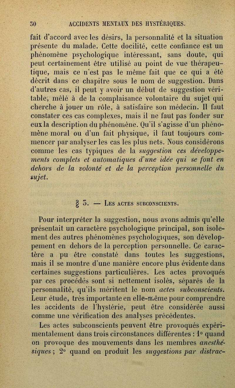 fait d'accord avec les désirs, la personnalité et la situation présente du malade. Cette docilité, cette confiance est un phénomène psychologique intéressant, sans doute, qui peut certainement être utilisé au point de vue thérapeu- tique, mais ce n'est pas le même fait que ce qui a été décrit dans ce chapitre sous le nom de suggestion. Dans d'autres cas, il peut y avoir un début de suggestion véri- table, mêlé à de la complaisance volontaire du sujet qui cherche à jouer un rôle, à satisfaire son médecin. Il faut constater ces cas complexes, mais il ne faut pas fonder sur eux la description du phénomène. Qu'il s'agisse d'un phéno- mène moral ou d'un fait physique, il faut toujours com- mencer par analyser les cas les plus nets. Nous considérons comme les cas typiques de la suggestion ces développe- ments complets et automatiques d'une idée qui se font en dehors de la volonté et de la perception personnelle du sujet. go. — Les actes subconscients. Pour interpréter la suggestion, nous avons admis qu'elle présentait un caractère psychologique principal, son isole- ment des autres phénomènes psychologiques, son dévelop- pement en dehors de la perception personnelle. Ce carac- tère a pu être constaté dans toutes les suggestions, mais il se montre d'une manière encore plus évidente dans certaines suggestions particulières. Les actes provoqués par ces procédés sont si nettement isolés, séparés de la personnalité, qu'ils méritent le nom actes subconscients. Leur élude, très importante en elle-même pour comprendre les accidents de l'hystérie, peut être considérée aussi comme une vérification des analyses précédentes. Les actes subconscients peuvent être provoqués expéri- mentalement dans trois circonstances différentes : 1° quand on provoque des mouvements dans les membres anesthé- siques ; 2° quand on produit les suggestions par distrac-