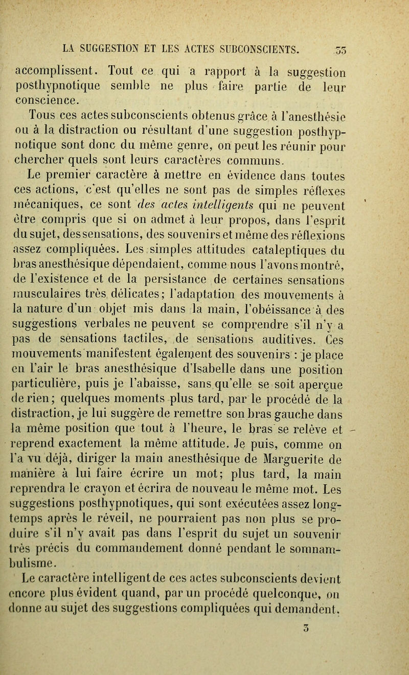 accomplissent. Tout ce qui a rapport à la suggestion posthypnotique semble ne plus faire partie de leqr conscience. Tous ces actes subconscients obtenus grâce à Fanesthésie OLi à la distraction ou résultant d'une suggestion posthyp- notique sont donc du même genre, on peut les réunir pour chercher quels sont leurs caractères communs. Le premier caractère à mettre en évidence dans toutes ces actions, c'est qu'elles ne sont pas de simples réflexes mécaniques, ce sont des actes intelligents qui ne peuvent être compris que si on admet à leur propos, dans l'esprit du sujet, des sensations, des souvenirs et même des réflexions assez compliquées. Les simples attitudes cataleptiques du bras anesthésique dépendaient, comme nous l'avons montré, de l'existence et de la persistance de certaines sensations musculaires très délicates ; l'adaptation des mouvements à la nature d'un objet mis dans la main, l'obéissance à des suggestion^ verbales ne peuvent se comprendre s'il n'y a pas de sensations tactiles, de sensations auditives. Ces mouvements manifestent également des souvenirs : je place en l'air le bras anesthésique d'Isabelle dans une position particulière, puis je l'abaisse, sans qu'elle se soit aperçue de rien; quelques moments plus tard, par le procédé de la distraction, je lui suggère de remettre son bras gauche dans la même position que tout à l'heure, le bras se relève et reprend exactement la même attitude. Je puis, comme on l'a vu déjà, diriger la main anesthésique de Marguerite de manière à lui faire écrire un mot; plus tard, la main reprendra le crayon et écrira de nouveau le même mot. Les suggestions posthypnotiques, qui sont exécutées assez long- temps après le réveil, ne pourraient pas non plus se pro- duire s'il n'y avait pas dans l'esprit du sujet un souvenir très précis du commandement donné pendant le somnam- bulisme. Le caractère intelligent de ces actes subconscients devient encore plus évident quand, par un procédé quelconque, on donne au sujet des suggestions compliquées qui demandent.
