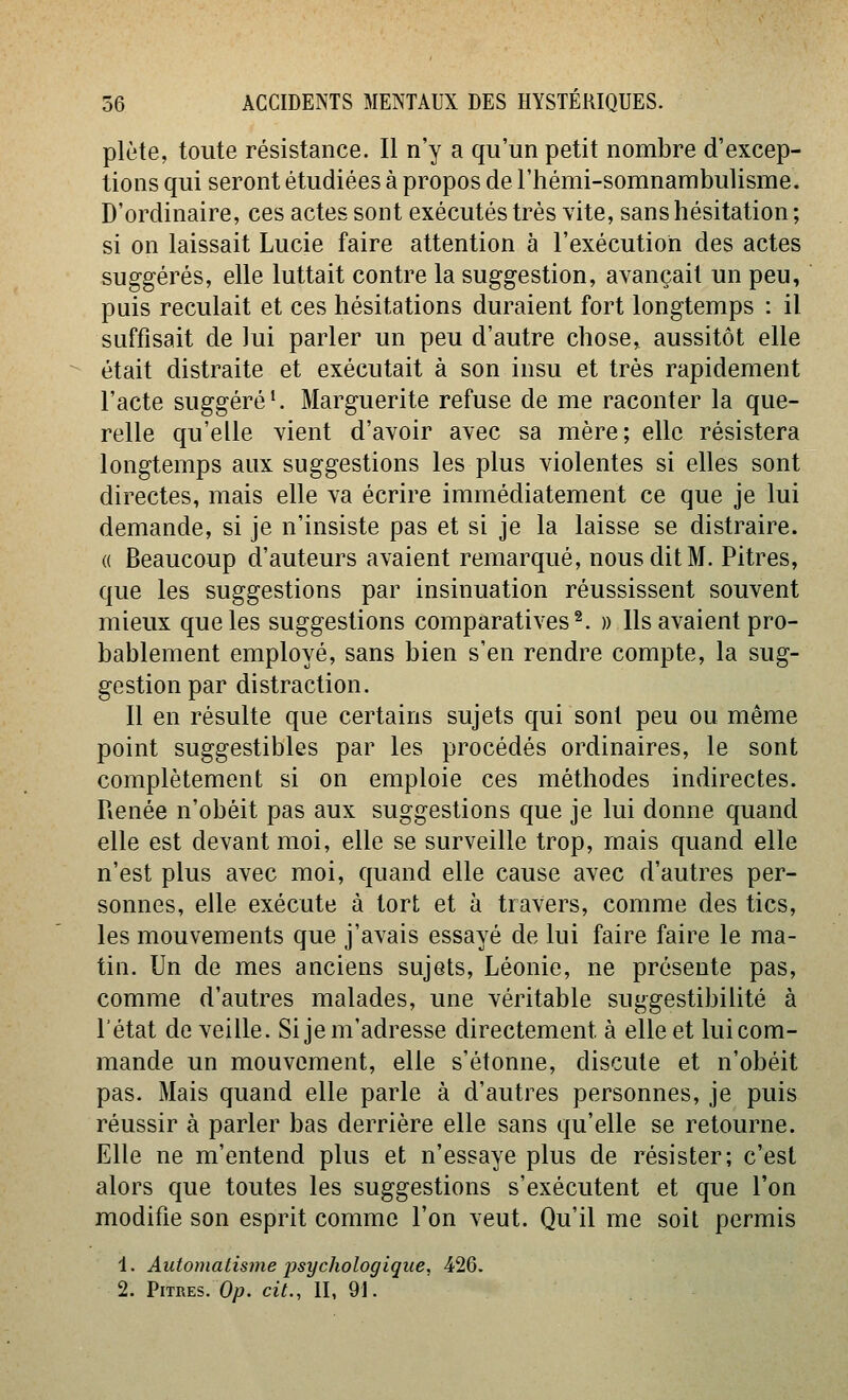 plète, toute résistance. Il n'y a qu'un petit nombre d'excep- tions qui seront étudiées à propos de l'hémi-somnambulisme. D'ordinaire, ces actes sont exécutés très vite, sans hésitation; si on laissait Lucie faire attention à l'exécution des actes suggérés, elle luttait contre la suggestion, avançait un peu, puis reculait et ces hésitations duraient fort longtemps : il suffisait de lui parler un peu d'autre chose, aussitôt elle était distraite et exécutait à son insu et très rapidement l'acte suggéré'. Marguerite refuse de me raconter la que- relle qu'elle vient d'avoir avec sa mère; elle résistera longtemps aux suggestions les plus violentes si elles sont directes, mais elle va écrire immédiatement ce que je lui demande, si je n'insiste pas et si je la laisse se distraire. « Beaucoup d'auteurs avaient remarqué, nous dit M. Pitres, que les suggestions par insinuation réussissent souvent mieux que les suggestions comparatives^. » Ils avaient pro- bablement employé, sans bien s'en rendre compte, la sug- gestion par distraction. Il en résulte que certains sujets qui sont peu ou même point suggestibles par les procédés ordinaires, le sont complètement si on emploie ces méthodes indirectes. Renée n'obéit pas aux suggestions que je lui donne quand elle est devant moi, elle se surveille trop, mais quand elle n'est plus avec moi, quand elle cause avec d'autres per- sonnes, elle exécute à tort et à travers, comme des tics, les mouvements que j'avais essayé de lui faire faire le ma- tin. Un de mes anciens sujets, Léonie, ne présente pas, comme d'autres malades, une véritable suggestibilité à l'état de veille. Si je m'adresse directement à elle et lui com- mande un mouvement, elle s'étonne, discute et n'obéit pas. Mais quand elle parle à d'autres personnes, je puis réussir à parler bas derrière elle sans qu'elle se retourne. Elle ne m'entend plus et n'essaye plus de résister; c'est alors que toutes les suggestions s'exécutent et que l'on modifie son esprit comme l'on veut. Qu'il me soit permis 1. Automatisme psychologique, 426. 2. Pitres. 0/7. cit., II, 91.