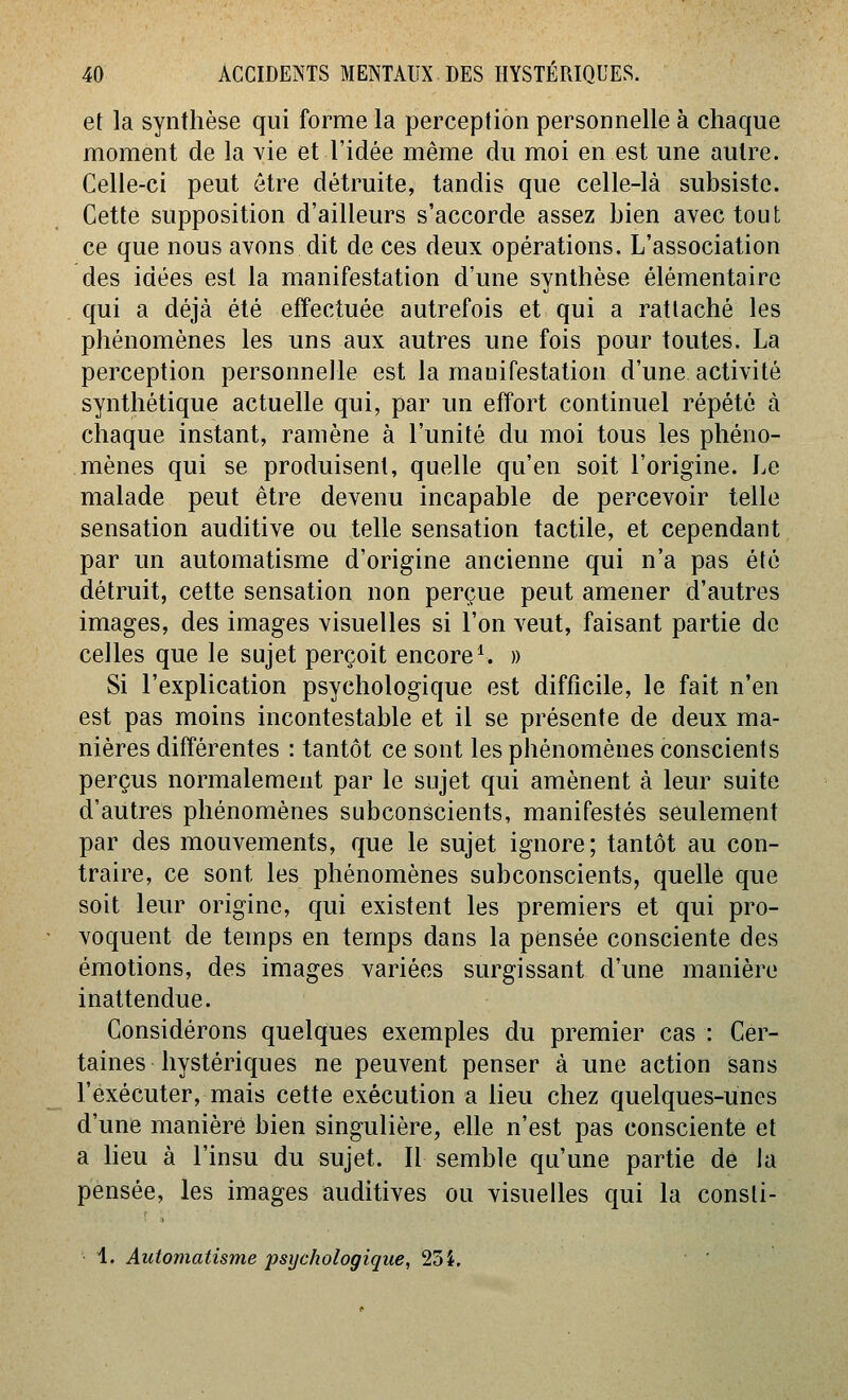 et la synthèse qui forme la perception personnelle à chaque moment de la vie et l'idée même du moi en est une autre. Celle-ci peut être détruite, tandis que celle-là subsiste. Cette supposition d'ailleurs s'accorde assez bien avec tout ce que nous avons dit de ces deux opérations. L'association des idées est la manifestation d'une synthèse élémentaire qui a déjà été effectuée autrefois et qui a rattaché les phénomènes les uns aux autres une fois pour toutes. La perception personnelle est la manifestation d'une activité synthétique actuelle qui, par un effort continuel répété à chaque instant, ramène à l'unité du moi tous les phéno- mènes qui se produisent, quelle qu'en soit l'origine. Le malade peut être devenu incapable de percevoir telle sensation auditive ou telle sensation tactile, et cependant par un automatisme d'origine ancienne qui n'a pas été détruit, cette sensation non perçue peut amener d'autres images, des images visuelles si l'on veut, faisant partie de celles que le sujet perçoit encore ^ » Si l'explication psychologique est difficile, le fait n'en est pas moins incontestable et il se présente de deux ma- nières différentes : tantôt ce sont les phénomènes conscients perçus normalement par le sujet qui amènent à leur suite d'autres phénomènes subconscients, manifestés seulement par des mouvements, que le sujet ignore; tantôt au con- traire, ce sont les phénomènes subconscients, quelle que soit leur origine, qui existent les premiers et qui pro- voquent de temps en temps dans la pensée consciente des émotions, des images variées surgissant d'une manière inattendue. Considérons quelques exemples du premier cas : Cer- taines hystériques ne peuvent penser à une action sans l'exécuter, mais cette exécution a lieu chez quelques-unes d'une maniéré bien singulière, elle n'est pas consciente et a heu à l'insu du sujet. Il semble qu'une partie de la pensée, les images auditives ou visuelles qui la consti- 1. Automatisme psychologique, 234, '