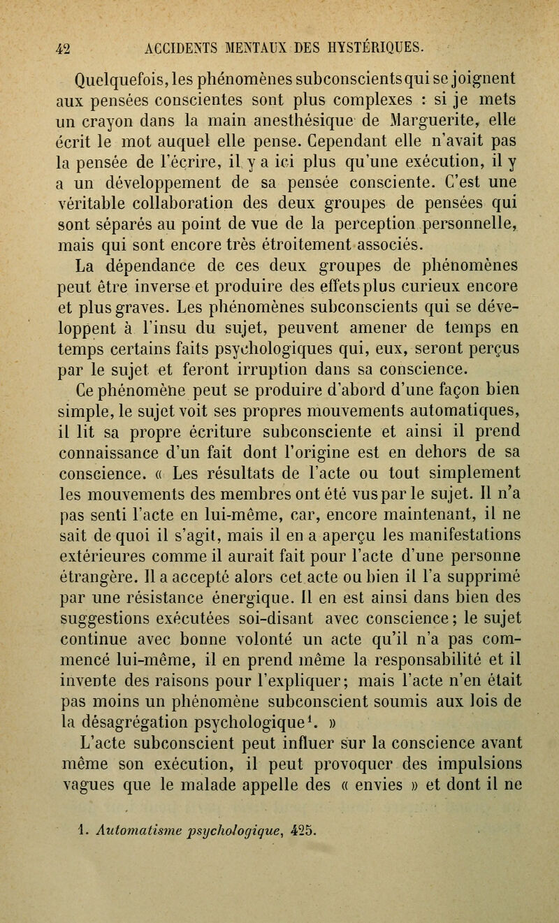 Quelquefois, les phénomènes subconscientsqui se joignent aux pensées conscientes sont plus complexes : si je mets un crayon dans la main anesthésique de Marguerite, elle écrit le mot auquel elle pense. Cependant elle n'avait pas la pensée de l'écrire, il y a ici plus qu'une exécution, il y a un développement de sa pensée consciente. C'est une véritable collaboration des deux groupes de pensées qui sont séparés au point de vue de la perception personnelle, mais qui sont encore très étroitement associés. La dépendance de ces deux groupes de phénomènes peut être inverse et produire des effets plus curieux encore et plus graves. Les phénomènes subconscients qui se déve- loppent à l'insu du sujet, peuvent amener de temps en temps certains faits psychologiques qui, eux, seront perçus par le sujet et feront irruption dans sa conscience. Ce phénomène peut se produire d'abord d'une façon bien simple, le sujet voit ses propres mouvements automatiques, il lit sa propre écriture subconsciente et ainsi il prend connaissance d'un fait dont l'origine est en dehors de sa conscience, a Les résultats de l'acte ou tout simplement les mouvements des membres ont été vusparle sujet. Il n'a pas senti l'acte en lui-même, car, encore maintenant, il ne sait de quoi il s'agit, mais il en a aperçu les manifestations extérieures comme il aurait fait pour l'acte d'une personne étrangère. Il a accepté alors cet acte ou bien il l'a supprimé par une résistance énergique. 11 en est ainsi dans bien des suggestions exécutées soi-disant avec conscience ; le sujet continue avec bonne volonté un acte qu'il n'a pas com- mencé lui-même, il en prend même la responsabilité et il invente des raisons pour l'expliquer ; mais l'acte n'en était pas moins un phénomène subconscient soumis aux lois de la désagrégation psychologique*. » L'acte subconscient peut influer sur la conscience avant même son exécution, il peut provoquer des impulsions vagues que le malade appelle des « envies » et dont il ne