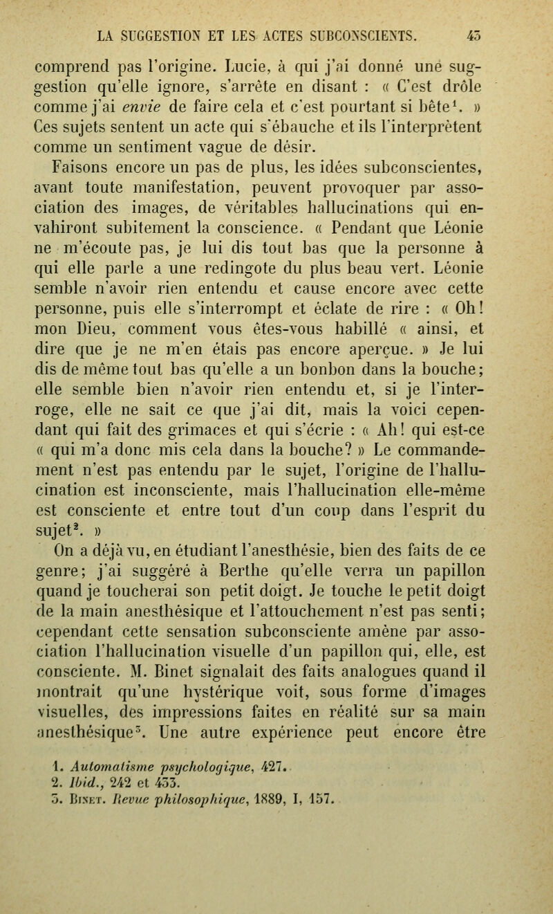 comprend pas l'origine. Lucie, à qui j'ni donné une sug- gestion qu'elle ignore, s'arrête en disant : « C'est drôle comme j'ai envie de faire cela et c'est pourtant si bête^ » Ces sujets sentent un acte qui s'ébauche et ils l'interprètent comme un sentiment vague de désir. Faisons encore un pas de plus, les idées subconscientes, avant toute manifestation, peuvent provoquer par asso- ciation des images, de véritables hallucinations qui en- vahiront subitement la conscience. « Pendant que Léonie ne m'écoute pas, je lui dis tout bas que la personne à qui elle parle a une redingote du plus beau vert. Léonie semble n'avoir rien entendu et cause encore avec cette personne, puis elle s'interrompt et éclate de rire : « Oh! mon Dieu, comment vous êtes-vous habillé « ainsi, et dire que je ne m'en étais pas encore aperçue. » Je lui dis de même tout bas qu'elle a un bonbon dans la bouche; elle semble bien n'avoir rien entendu et, si je l'inter- roge, elle ne sait ce que j'ai dit, mais la voici cepen- dant qui fait des grimaces et qui s'écrie : « Ah! qui est-ce « qui m'a donc mis cela dans la bouche? » Le commande- ment n'est pas entendu par le sujet, l'origine de l'hallu- cination est inconsciente, mais l'hallucination elle-même est consciente et entre tout d'un coup dans l'esprit du sujet^. » On a déjà vu, en étudiant l'anesthésie, bien des faits de ce genre; j'ai suggéré à Berthe qu'elle verra un papillon quand je toucherai son petit doigt. Je touche le petit doigt de la main anesthésique et l'attouchement n'est pas senti; cependant cette sensation subconsciente amène par asso- ciation l'hallucination visuelle d'un papillon qui, elle, est consciente. M. Binet signalait des faits analogues quand il montrait qu'une hystérique voit, sous forme d'images visuelles, des impressions faites en réalité sur sa main anesthésique^. Une autre expérience peut encore être 1. Automatisme -psychologique, 427. 2. Ibid., 242 et 453. 5. Binet. Revue philosophique, 1889, I, 157.