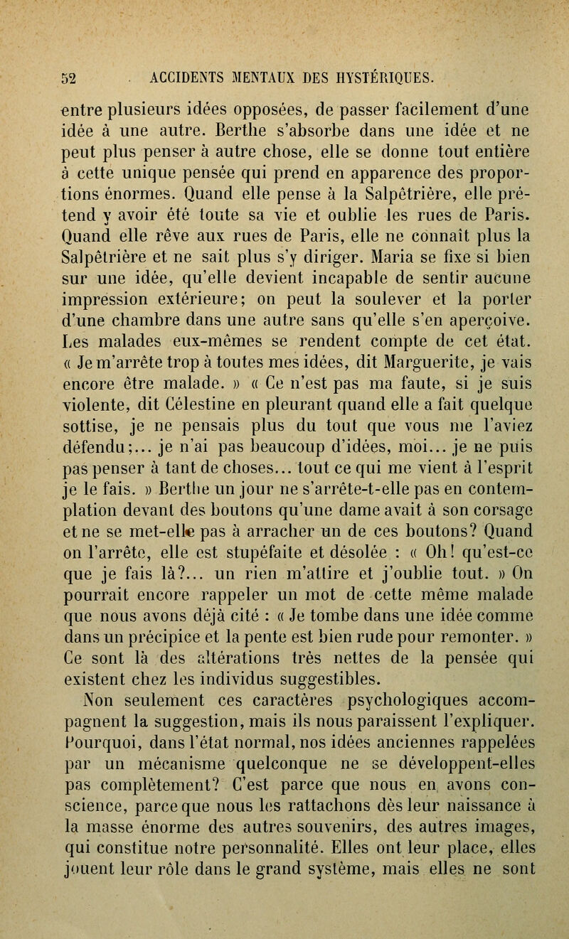 entre plusieurs idées opposées, de passer facilement d'une idée à une autre. Berthe s'absorbe dans une idée et ne peut plus penser à autre chose, elle se donne tout entière a cette unique pensée qui prend en apparence des propor- tions énormes. Quand elle pense à la Salpôtrière, elle pré- tend y avoir été toute sa vie et oublie les rues de Paris. Quand elle rêve aux rues de Paris, elle ne connaît plus la Salpêlrière et ne sait plus s'y diriger. Maria se fixe si bien sur une idée, qu'elle devient incapable de sentir aucune impression extérieure; on peut la soulever et la porter d'une chambre dans une autre sans qu'elle s'en aperçoive. Les malades eux-mêmes se rendent compte de cet état. « Je m'arrête trop à toutes mes idées, dit Marguerite, je vais encore être malade. » « Ce n'est pas ma faute, si je suis violente, dit Gélestine en pleurant quand elle a fait quelque sottise, je ne pensais plus du tout que vous me l'aviez défendu;... je n'ai pas beaucoup d'idées, moi... je ne puis pas penser à tant de choses... tout ce qui me vient à l'esprit je le fais. » Berthe un jour ne s'arrête-t-elle pas en contem- plation devant des boutons qu'une dame avait à son corsage et ne se met-elte pas à arracher un de ces boutons? Quand on l'arrête, elle est stupéfaite et désolée : « Oh! qu'est-ce que je fais là?... un rien m'attire et j'oublie tout. » On pourrait encore rappeler un mot de cette même malade que nous avons déjà cité : « Je tombe dans une idée comme dans un précipice et la pente est bien rude pour remonter. » Ce sont là des altérations très nettes de la pensée qui existent chez les individus suggestibles. Non seulement ces caractères psychologiques accom- pagnent la suggestion, mais ils nous paraissent l'expliquer. Pourquoi, dans l'état normal, nos idées anciennes rappelées par un mécanisme quelconque ne se développent-elles pas complètement? C'est parce que nous en avons con- science, parce que nous les rattachons dès leur naissance à la masse énorme des autres souvenirs, des autres images, qui constitue notre personnalité. Elles ont leur place, elles jouent leur rôle dans le grand système, mais elles ne sont