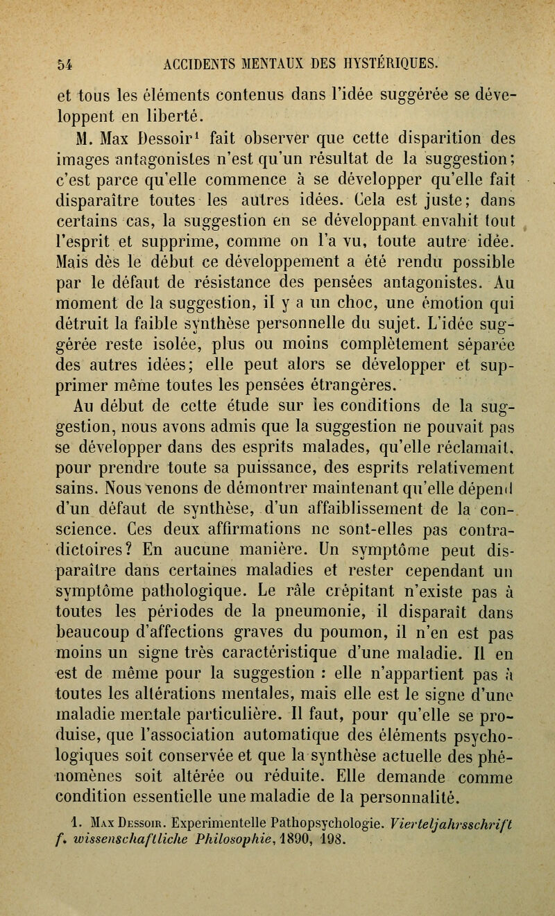 et tous les éléments contenus dans l'idée suggérée se déve- loppent en liberté. M. Max Dessoir^ fait observer que cette disparition des images antagonistes n'est qu'un résultat de la suggestion; c'est parce qu'elle commence à se développer qu'elle fait disparaître toutes les autres idées. Cela est juste; dans certains cas, la suggestion en se développant envahit tout ^ l'esprit et supprime, comme on l'a vu, toute autre idée. Mais dès le début ce développement a été rendu possible par le défaut de résistance des pensées antagonistes. Au moment de la suggestion, il y a un choc, une émotion qui détruit la faible synthèse personnelle du sujet. L'idée sug- gérée reste isolée, plus ou moins complètement séparée des autres idées; elle peut alors se développer et sup- primer même toutes les pensées étrangères. Au début de celte étude sur les conditions de la sug- gestion, nous avons admis que la suggestion ne pouvait pas se développer dans des esprits malades, qu'elle réclamait, pour prendre toute sa puissance, des esprits relativement sains. Nous venons de démontrer maintenant qu'elle dépend d'un défaut de synthèse, d'un affaiblissement de la con- science. Ces deux affirmations ne sont-elles pas contra- dictoires? En aucune manière. Un symptôme peut dis- paraître dans certaines maladies et rester cependant un symptôme pathologique. Le râle crépitant n'existe pas à toutes les périodes de la pneumonie, il disparaît dans beaucoup d'affections graves du poumon, il n'en est pas moins un signe très caractéristique d'une maladie. Il en «st de même pour la suggestion : elle n'appartient pas à toutes les altérations mentales, mais elle est le signe d'une maladie mentale particulière. Il faut, pour qu'elle se pro- duise, que l'association automatique des éléments psycho- logiques soit conservée et que la synthèse actuelle des phé- nomènes soit altérée ou réduite. Elle demande comme condition essentielle une maladie de la personnalité. 1. Max Dessoir. Experimentelle Pathopsychologie. Vierteljahrsschrift f, wissenschaftliche Philosophie, 1890, 198.